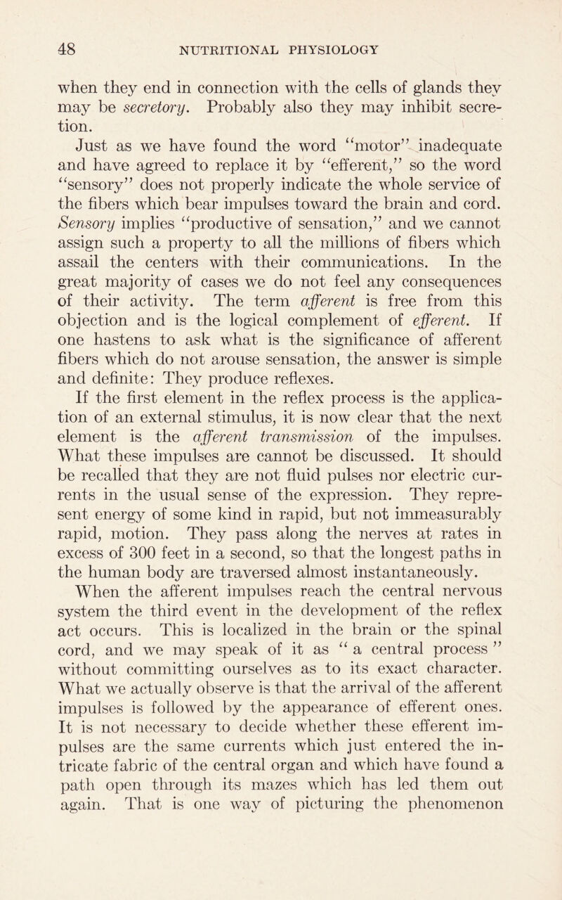 when they end in connection with the cells of glands they may be secretory. Probably also they may inhibit secre- tion. Just as we have found the word “motor” inadequate and have agreed to replace it by “efferent,” so the word “sensory” does not properly indicate the whole service of the fibers which bear impulses toward the brain and cord. Sensory implies “productive of sensation,” and we cannot assign such a property to all the millions of fibers which assail the centers with their communications. In the great majority of cases we do not feel any consequences of their activity. The term afferent is free from this objection and is the logical complement of efferent. If one hastens to ask what is the significance of afferent fibers which do not arouse sensation, the answer is simple and definite: They produce reflexes. If the first element in the reflex process is the applica- tion of an external stimulus, it is now clear that the next element is the afferent transmission of the impulses. What these impulses are cannot be discussed. It should be recalled that they are not fluid pulses nor electric cur- rents in the usual sense of the expression. They repre- sent energy of some kind in rapid, but not immeasurably rapid, motion. They pass along the nerves at rates in excess of 300 feet in a second, so that the longest paths in the human body are traversed almost instantaneously. When the afferent impulses reach the central nervous system the third event in the development of the reflex act occurs. This is localized in the brain or the spinal cord, and we may speak of it as “a central process ” without committing ourselves as to its exact character. What we actually observe is that the arrival of the afferent impulses is followed by the appearance of efferent ones. It is not necessary to decide whether these efferent im- pulses are the same currents which just entered the in- tricate fabric of the central organ and which have found a path open through its mazes which has led them out again. That is one way of picturing the phenomenon