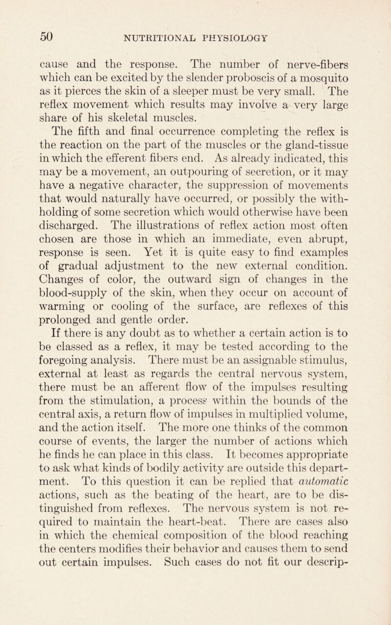 cause and the response. The number of nerve-fibers which can be excited by the slender proboscis of a mosquito as it pierces the skin of a sleeper must be very small. The reflex movement which results may involve a very large share of his skeletal muscles. The fifth and final occurrence completing the reflex is the reaction on the part of the muscles or the gland-tissue in which the efferent fibers end. As already indicated, this may be a movement, an outpouring of secretion, or it may have a negative character, the suppression of movements that would naturally have occurred, or possibly the with- holding of some secretion which would otherwise have been discharged. The illustrations of reflex action most often chosen are those in which an immediate, even abrupt, response is seen. Yet it is quite easy to find examples of gradual adjustment to the new external condition. Changes of color, the outward sign of changes in the blood-supply of the skin, when they occur on account of warming or cooling of the surface, are reflexes of this prolonged and gentle order. If there is any doubt as to whether a certain action is to be classed as a reflex, it may be tested according to the foregoing analysis. There must be an assignable stimulus, external at least as regards the central nervous system, there must be an afferent flow of the impulses resulting from the stimulation, a process within the bounds of the central axis, a return flow of impulses in multiplied volume, and the action itself. The more one thinks of the common course of events, the larger the number of actions which he finds he can place in this class. It becomes appropriate to ask what kinds of bodily activity are outside this depart- ment. To this question it can be replied that automatic actions, such as the beating of the heart, are to be dis- tinguished from reflexes. The nervous system is not re- quired to maintain the heart-beat. There are cases also in which the chemical composition of the blood reaching the centers modifies their behavior and causes them to send out certain impulses. Such cases do not fit our descrip-