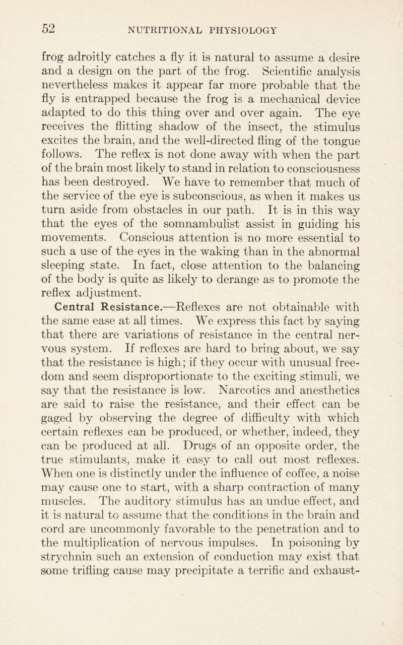 frog adroitly catches a fly it is natural to assume a desire and a design on the part of the frog. Scientific analysis nevertheless makes it appear far more probable that the fly is entrapped because the frog is a mechanical device adapted to do this thing over and over again. The eye receives the flitting shadow of the insect, the stimulus excites the brain, and the well-directed fling of the tongue follows. The reflex is not done away with when the part of the brain most likely to stand in relation to consciousness has been destroyed. We have to remember that much of the service of the eye is subconscious, as when it makes us turn aside from obstacles in our path. It is in this way that the eyes of the somnambulist assist in guiding his movements. Conscious attention is no more essential to such a use of the eyes in the waking than in the abnormal sleeping state. In fact, close attention to the balancing of the body is quite as likely to derange as to promote the reflex adjustment. Central Resistance.—Reflexes are not obtainable with the same ease at all times. We express this fact by saying that there are variations of resistance in the central ner- vous system. If reflexes are hard to bring about, we say that the resistance is high; if they occur with unusual free- dom and seem disproportionate to the exciting stimuli, we say that the resistance is low. Narcotics and anesthetics are said to raise the resistance, and their effect can be gaged by observing the degree of difficulty with which certain reflexes can be produced, or whether, indeed, they can be produced at all. Drugs of an opposite order, the true stimulants, make it easy to call out most reflexes. When one is distinctly under the influence of coffee, a noise may cause one to start, with a sharp contraction of many muscles. The auditory stimulus has an undue effect, and it is natural to assume that the conditions in the brain and cord are uncommonly favorable to the penetration and to the multiplication of nervous impulses. In poisoning by strychnin such an extension of conduction may exist that some trifling cause may precipitate a terrific and exhaust-