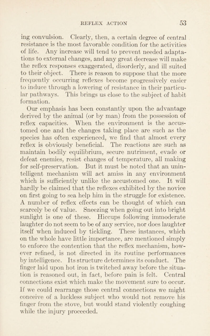 ing convulsion. Clearly, then, a certain degree of central resistance is the most favorable condition for the activities of life. Any increase will tend to prevent needed adapta- tions to external changes, and any great decrease will make the reflex responses exaggerated, disorderly, and ill suited to their object. There is reason to suppose that the more frequently occurring reflexes become progressively easier to induce through a lowering of resistance in their particu- lar pathways. This brings us close to the subject of habit formation. Our emphasis has been constantly upon the advantage derived by the animal (or by man) from the possession of reflex capacities. When the environment is the accus- tomed one and the changes taking place are such as the species has often experienced, we find that almost every reflex is obviously beneficial. The reactions are such as maintain bodily equilibrium, secure nutriment, evade or defeat enemies, resist changes of temperature, all making for self-preservation. But it must be noted that an unin- telligent mechanism will act amiss in any environment which is sufficiently unlike the accustomed one. It will hardly be claimed that the reflexes exhibited by the novice on first going to sea help him in the struggle for existence. A number of reflex effects can be thought of which can scarcely be of value. Sneezing when going out into bright sunlight is one of these. Hiccups following immoderate laughter do not seem to be of any service, nor does laughter itself when induced by tickling. These instances, which on the whole have little importance, are mentioned simply to enforce the contention that the reflex mechanism, how- ever refined, is not directed in its routine performances by intelligence. Its structure determines its conduct. The finger laid upon hot iron is twitched away before the situa- tion is reasoned out, in fact, before pain is felt. Central connections exist which make the movement sure to occur, if we could rearrange those central connections we might conceive of a luckless subject who would not remove his finger from the stove, but would stand violently coughing while the injury proceeded.