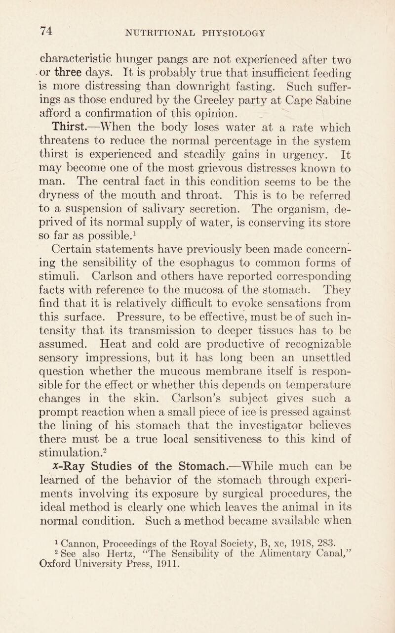 characteristic hunger pangs are not experienced after two or three days. It is probably true that insufficient feeding is more distressing than downright fasting. Such suffer- ings as those endured by the Greeley party at Cape Sabine afford a confirmation of this opinion. Thirst.—When the body loses water at a rate which threatens to reduce the normal percentage in the system thirst is experienced and steadily gains in urgency. It may become one of the most grievous distresses known to man. The central fact in this condition seems to be the dryness of the mouth and throat. This is to be referred to a suspension of salivary secretion. The organism, de- prived of its normal supply of water, is conserving its store so far as possible.1 Certain statements have previously been made concern- ing the sensibility of the esophagus to common forms of stimuli. Carlson and others have reported corresponding facts with reference to the mucosa of the stomach. They find that it is relatively difficult to evoke sensations from this surface. Pressure, to be effective, must be of such in- tensity that its transmission to deeper tissues has to be assumed. Heat and cold are productive of recognizable sensory impressions, but it has long been an unsettled question whether the mucous membrane itself is respon- sible for the effect or whether this depends on temperature changes in the skin. Carlson’s subject gives such a prompt reaction when a small piece of ice is pressed against the lining of his stomach that the investigator believes there must be a true local sensitiveness to this kind of stimulation.2 x-Ray Studies of the Stomach.—While much can be learned of the behavior of the stomach through experi- ments involving its exposure by surgical procedures, the ideal method is clearly one which leaves the animal in its normal condition. Such a method became available when 1 Cannon, Proceedings of the Royal Society, B, xc, 1918, 283. 2 See also Hertz, “The Sensibility of the Alimentary Canal/’ Oxford University Press, 1911.