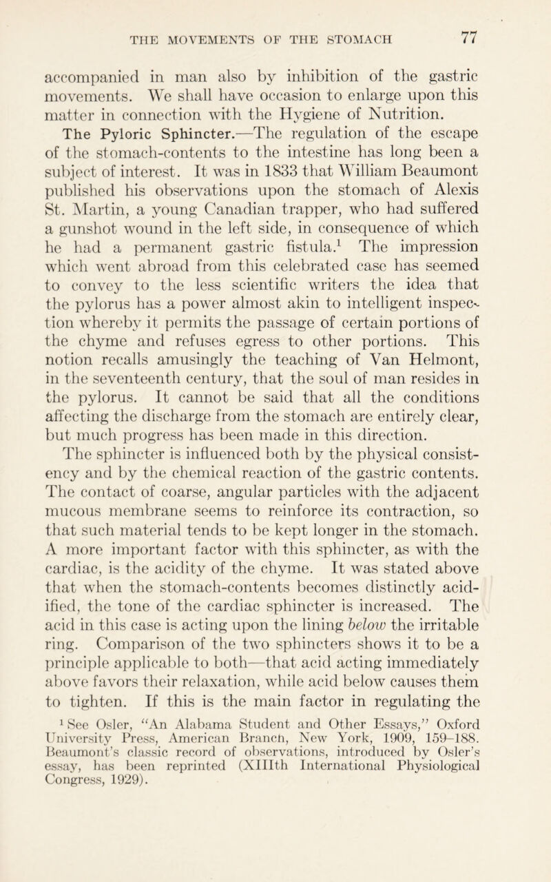 accompanied in man also by inhibition of the gastric movements. We shall have occasion to enlarge upon this matter in connection with the Hygiene of Nutrition. The Pyloric Sphincter.—The regulation of the escape of the stomach-contents to the intestine has long been a subject of interest. It was in 1833 that W illiam Beaumont published his observations upon the stomach of Alexis St. Martin, a young Canadian trapper, who had suffered a gunshot wound in the left side, in consequence of which he had a permanent gastric fistula.1 The impression which went abroad from this celebrated case has seemed to convey to the less scientific writers the idea that the pylorus has a power almost akin to intelligent inspeC'- tion whereby it permits the passage of certain portions of the chyme and refuses egress to other portions. This notion recalls amusingly the teaching of Van Helmont, in the seventeenth century, that the soul of man resides in the pylorus. It cannot be said that all the conditions affecting the discharge from the stomach are entirely clear, but much progress has been made in this direction. The sphincter is influenced both by the physical consist- ency and by the chemical reaction of the gastric contents. The contact of coarse, angular particles with the adjacent mucous membrane seems to reinforce its contraction, so that such material tends to be kept longer in the stomach. A more important factor with this sphincter, as with the cardiac, is the acidity of the chyme. It was stated above that when the stomach-contents becomes distinctly acid- ified, the tone of the cardiac sphincter is increased. The acid in this case is acting upon the lining below the irritable ring. Comparison of the two sphincters shows it to be a principle applicable to both—that acid acting immediately above favors their relaxation, while acid below causes them to tighten. If this is the main factor in regulating the 1 See Osier, “An Alabama Student and Other Essays,” Oxford University Press, American Branch, New York, 1909, 159-188. Beaumont’s classic record of observations, introduced by Osier’s essay, has been reprinted (XHIth International Physiological Congress, 1929).