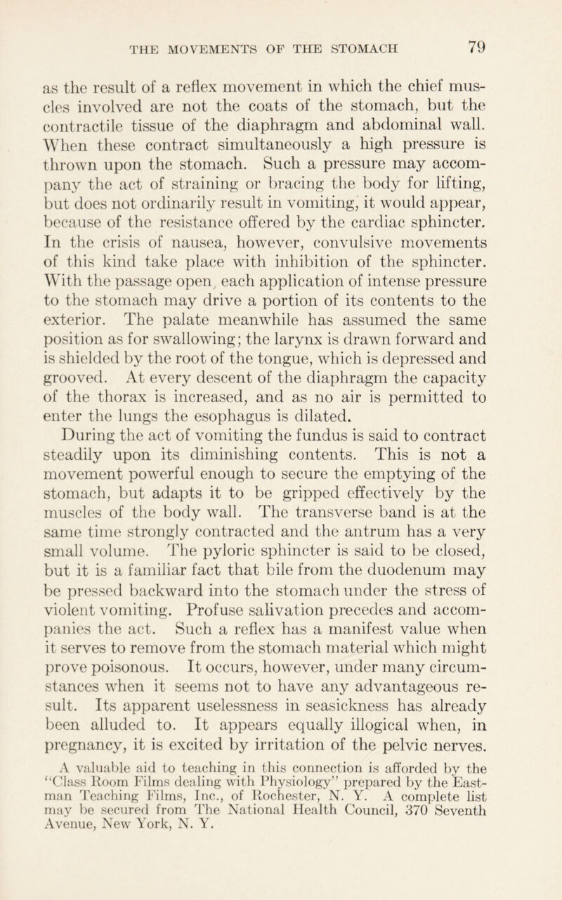 as the result of a reflex movement in which the chief mus- cles involved are not the coats of the stomach, but the contractile tissue of the diaphragm and abdominal wall. When these contract simultaneously a high pressure is thrown upon the stomach. Such a pressure may accom- pany the act of straining or bracing the body for lifting, but does not ordinarily result in vomiting, it would appear, because of the resistance offered by the cardiac sphincter. In the crisis of nausea, however, convulsive movements of this kind take place with inhibition of the sphincter. With the passage open each application of intense pressure to the stomach may drive a portion of its contents to the exterior. The palate meanwhile has assumed the same position as for swallowing; the larynx is drawn forward and is shielded by the root of the tongue, which is depressed and grooved. At every descent of the diaphragm the capacity of the thorax is increased, and as no air is permitted to enter the lungs the esophagus is dilated. During the act of vomiting the fundus is said to contract steadily upon its diminishing contents. This is not a movement powerful enough to secure the emptying of the stomach, but adapts it to be gripped effectively by the muscles of the body wall. The transverse band is at the same time strongly contracted and the antrum has a very small volume. The pyloric sphincter is said to be closed, but it is a familiar fact that bile from the duodenum may be pressed backward into the stomach under the stress of violent vomiting. Profuse salivation precedes and accom- panies the act. Such a reflex has a manifest value when it serves to remove from the stomach material which might prove poisonous. It occurs, however, under many circum- stances when it seems not to have any advantageous re- sult. Its apparent uselessness in seasickness has already been alluded to. It appears equally illogical when, in pregnancy, it is excited by irritation of the pelvic nerves. A valuable aid to teaching in this connection is afforded by the “Class Room Films dealing with Physiology” prepared by the East- man Teaching Films, Inc., of Rochester, N. Y. A complete list may be secured from The National Health Council, 370 Seventh Avenue, New York, N. Y.