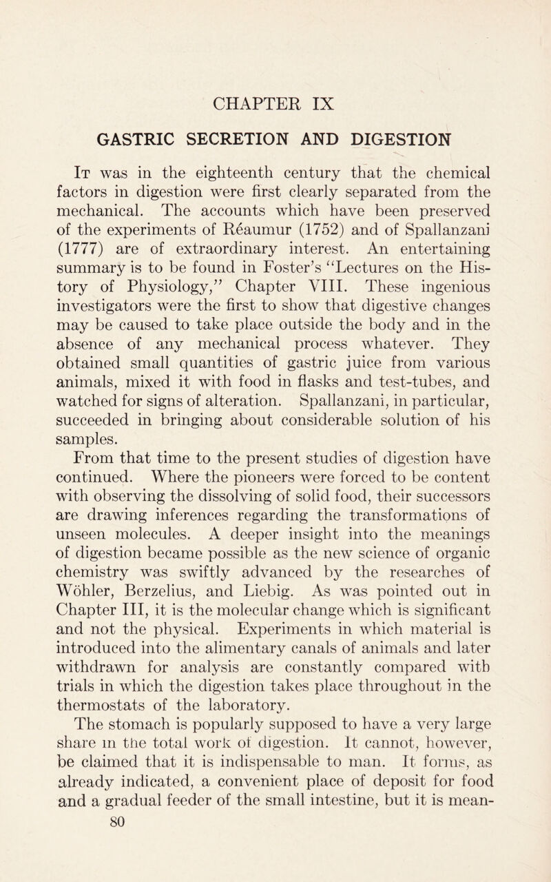 CHAPTER IX GASTRIC SECRETION AND DIGESTION It was in the eighteenth century that the chemical factors in digestion were first clearly separated from the mechanical. The accounts which have been preserved of the experiments of Reaumur (1752) and of Spallanzani (1777) are of extraordinary interest. An entertaining summary is to be found in Foster’s “Lectures on the His- tory of Physiology/’ Chapter VIII. These ingenious investigators were the first to show that digestive changes may be caused to take place outside the body and in the absence of any mechanical process whatever. They obtained small quantities of gastric juice from various animals, mixed it with food in flasks and test-tubes, and watched for signs of alteration. Spallanzani, in particular, succeeded in bringing about considerable solution of his samples. From that time to the present studies of digestion have continued. Where the pioneers were forced to be content with observing the dissolving of solid food, their successors are drawing inferences regarding the transformations of unseen molecules. A deeper insight into the meanings of digestion became possible as the new science of organic chemistry was swiftly advanced by the researches of Wohler, Berzelius, and Liebig. As was pointed out in Chapter III, it is the molecular change which is significant and not the physical. Experiments in which material is introduced into the alimentary canals of animals and later withdrawn for analysis are constantly compared with trials in which the digestion takes place throughout in the thermostats of the laboratory. The stomach is popularly supposed to have a very large share m the total work of digestion. It cannot, however, be claimed that it is indispensable to man. It forms, as already indicated, a convenient place of deposit for food and a gradual feeder of the small intestine, but it is mean-