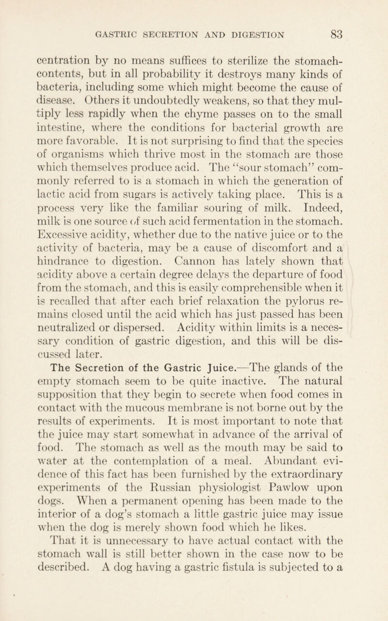 centration by no means suffices to sterilize the stomach- contents, but in all probability it destroys many kinds of bacteria, including some which might become the cause of disease. Others it undoubtedly weakens, so that they mul- tiply less rapidly when the chyme passes on to the small intestine, where the conditions for bacterial growth are more favorable. It is not surprising to find that the species of organisms which thrive most in the stomach are those which themselves produce acid. The “sour stomach” com- monly referred to is a stomach in which the generation of lactic acid from sugars is actively taking place. This is a process very like the familiar souring of milk. Indeed, milk is one source of such acid fermentation in the stomach. Excessive acidity, whether due to the native juice or to the activity of bacteria, may be a cause of discomfort and a hindrance to digestion. Cannon has lately shown that acidity above a certain degree delays the departure of food from the stomach, and this is easily comprehensible when it is recalled that after each brief relaxation the pylorus re- mains closed until the acid which has just passed has been neutralized or dispersed. Acidity within limits is a neces- sary condition of gastric digestion, and this will be dis- cussed later. The Secretion of the Gastric Juice.—The glands of the empty stomach seem to be quite inactive. The natural supposition that they begin to secrete when food comes in contact with the mucous membrane is not borne out by the results of experiments. It is most important to note that the juice may start somewhat in advance of the arrival of food. The stomach as well as the mouth may be said to water at the contemplation of a meal. Abundant evi- dence of this fact has been furnished by the extraordinary experiments of the Russian physiologist Pawlow upon dogs. When a permanent opening has been made to the interior of a dog’s stomach a little gastric juice may issue when the dog is merely shown food which he likes. That it is unnecessary to have actual contact with the stomach wall is still better shown in the case now to be described. A dog having a gastric fistula is subjected to a