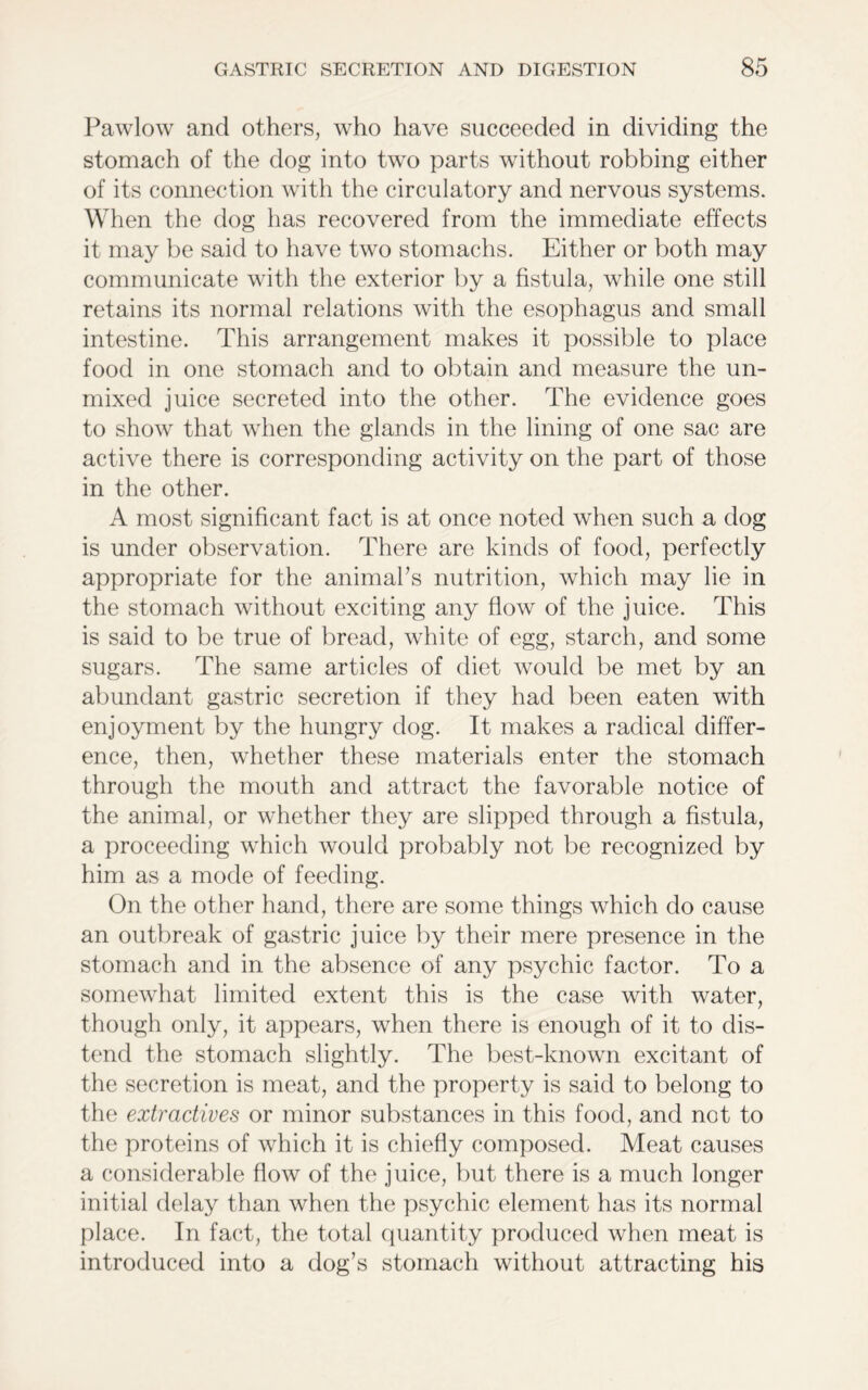 Pawlow and others, who have succeeded in dividing the stomach of the dog into two parts without robbing either of its connection with the circulatory and nervous systems. When the dog has recovered from the immediate effects it may be said to have two stomachs. Either or both may communicate with the exterior by a fistula, while one still retains its normal relations with the esophagus and small intestine. This arrangement makes it possible to place food in one stomach and to obtain and measure the un- mixed juice secreted into the other. The evidence goes to show that when the glands in the lining of one sac are active there is corresponding activity on the part of those in the other. A most significant fact is at once noted when such a dog is under observation. There are kinds of food, perfectly appropriate for the animal’s nutrition, which may lie in the stomach without exciting any flow of the juice. This is said to be true of bread, white of egg, starch, and some sugars. The same articles of diet would be met by an abundant gastric secretion if they had been eaten with enjoyment by the hungry dog. It makes a radical differ- ence, then, whether these materials enter the stomach through the mouth and attract the favorable notice of the animal, or whether they are slipped through a fistula, a proceeding which would probably not be recognized by him as a mode of feeding. On the other hand, there are some things which do cause an outbreak of gastric juice by their mere presence in the stomach and in the absence of any psychic factor. To a somewhat limited extent this is the case with water, though only, it appears, when there is enough of it to dis- tend the stomach slightly. The best-known excitant of the secretion is meat, and the property is said to belong to the extractives or minor substances in this food, and not to the proteins of which it is chiefly composed. Meat causes a considerable flow of the juice, but there is a much longer initial delay than when the psychic element has its normal place. In fact, the total quantity produced when meat is introduced into a dog’s stomach without attracting his