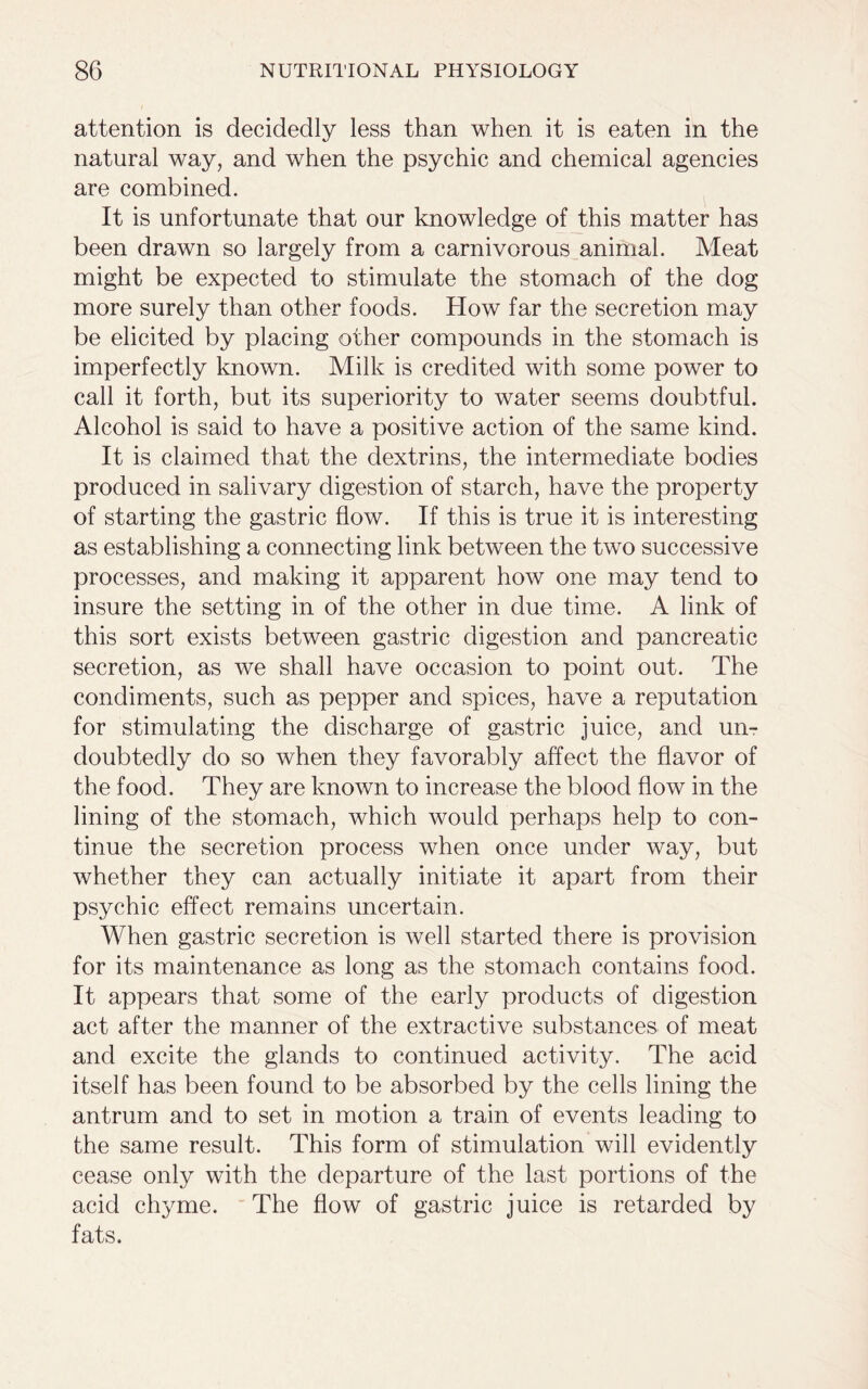 attention is decidedly less than when it is eaten in the natural way, and when the psychic and chemical agencies are combined. It is unfortunate that our knowledge of this matter has been drawn so largely from a carnivorous animal. Meat might be expected to stimulate the stomach of the dog more surely than other foods. How far the secretion may be elicited by placing other compounds in the stomach is imperfectly known. Milk is credited with some power to call it forth, but its superiority to water seems doubtful. Alcohol is said to have a positive action of the same kind. It is claimed that the dextrins, the intermediate bodies produced in salivary digestion of starch, have the property of starting the gastric flow. If this is true it is interesting as establishing a connecting link between the two successive processes, and making it apparent how one may tend to insure the setting in of the other in due time. A link of this sort exists between gastric digestion and pancreatic secretion, as we shall have occasion to point out. The condiments, such as pepper and spices, have a reputation for stimulating the discharge of gastric juice, and un- doubtedly do so when they favorably affect the flavor of the food. They are known to increase the blood flow in the lining of the stomach, which would perhaps help to con- tinue the secretion process when once under way, but whether they can actually initiate it apart from their psychic effect remains uncertain. When gastric secretion is well started there is provision for its maintenance as long as the stomach contains food. It appears that some of the early products of digestion act after the manner of the extractive substances of meat and excite the glands to continued activity. The acid itself has been found to be absorbed by the cells lining the antrum and to set in motion a train of events leading to the same result. This form of stimulation will evidently cease only with the departure of the last portions of the acid chyme. The flow of gastric juice is retarded by fats.