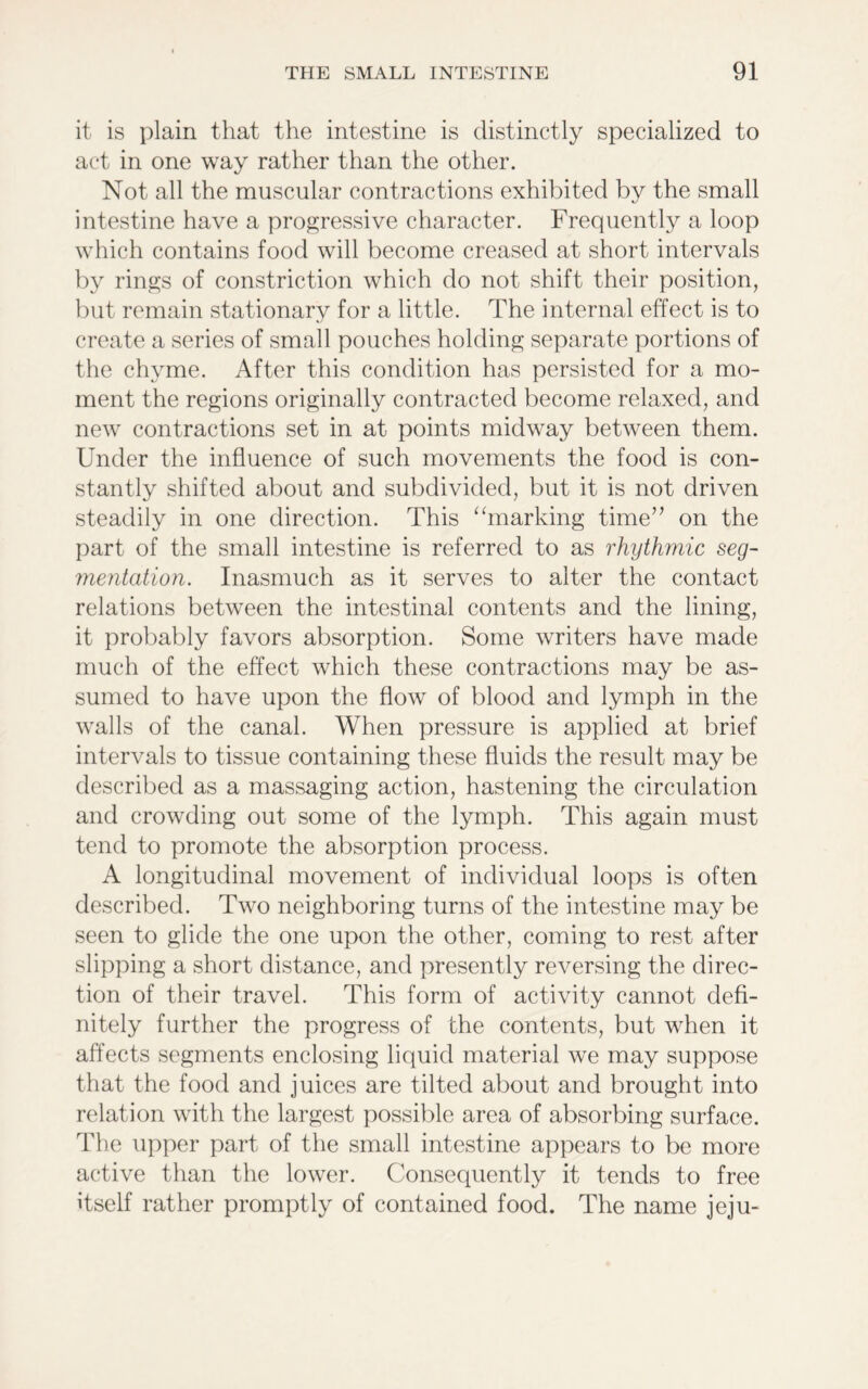 it is plain that the intestine is distinctly specialized to act in one way rather than the other. Not all the muscular contractions exhibited by the small intestine have a progressive character. Frequently a loop which contains food will become creased at short intervals by rings of constriction which do not shift their position, but remain stationary for a little. The internal effect is to create a series of small pouches holding separate portions of the chyme. After this condition has persisted for a mo- ment the regions originally contracted become relaxed, and new contractions set in at points midway between them. Under the influence of such movements the food is con- stantly shifted about and subdivided, but it is not driven steadily in one direction. This “marking time” on the part of the small intestine is referred to as rhythmic seg- mentation. Inasmuch as it serves to alter the contact relations between the intestinal contents and the lining, it probably favors absorption. Some writers have made much of the effect which these contractions may be as- sumed to have upon the flow of blood and lymph in the walls of the canal. When pressure is applied at brief intervals to tissue containing these fluids the result may be described as a massaging action, hastening the circulation and crowding out some of the lymph. This again must tend to promote the absorption process. A longitudinal movement of individual loops is often described. Two neighboring turns of the intestine may be seen to glide the one upon the other, coming to rest after slipping a short distance, and presently reversing the direc- tion of their travel. This form of activity cannot defi- nitely further the progress of the contents, but when it affects segments enclosing liquid material we may suppose that the food and juices are tilted about and brought into relation with the largest possible area of absorbing surface. The upper part of the small intestine appears to be more active than the lower. Consequently it tends to free itself rather promptly of contained food. The name jeju-