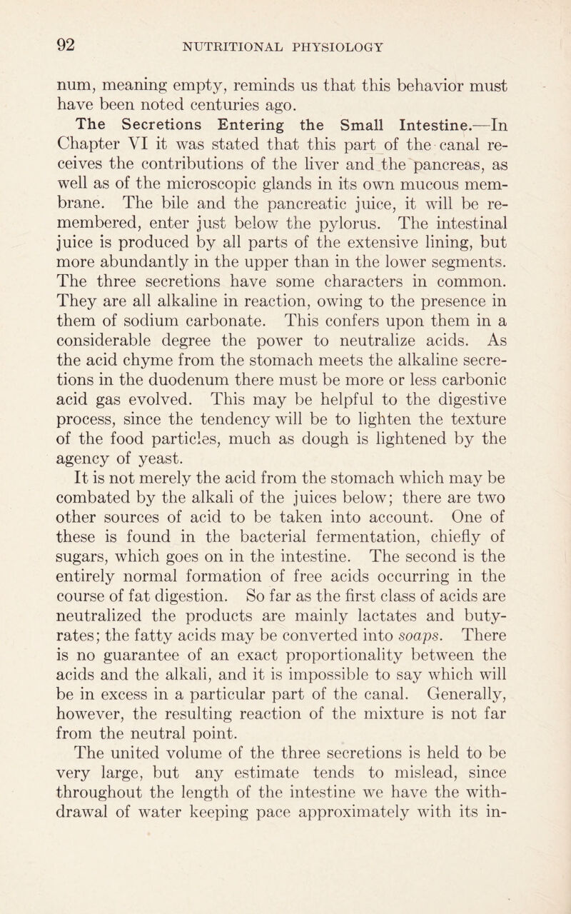 num, meaning empty, reminds us that this behavior must have been noted centuries ago. The Secretions Entering the Small Intestine.—In Chapter VI it was stated that this part of the canal re- ceives the contributions of the liver and the pancreas, as well as of the microscopic glands in its own mucous mem- brane. The bile and the pancreatic juice, it will be re- membered, enter just below the pylorus. The intestinal juice is produced by all parts of the extensive lining, but more abundantly in the upper than in the lower segments. The three secretions have some characters in common. They are all alkaline in reaction, owing to the presence in them of sodium carbonate. This confers upon them in a considerable degree the power to neutralize acids. As the acid chyme from the stomach meets the alkaline secre- tions in the duodenum there must be more or less carbonic acid gas evolved. This may be helpful to the digestive process, since the tendency will be to lighten the texture of the food particles, much as dough is lightened by the agency of yeast. It is not merely the acid from the stomach which may be combated by the alkali of the juices below; there are two other sources of acid to be taken into account. One of these is found in the bacterial fermentation, chiefly of sugars, which goes on in the intestine. The second is the entirely normal formation of free acids occurring in the course of fat digestion. So far as the first class of acids are neutralized the products are mainly lactates and buty- rates; the fatty acids may be converted into soaps. There is no guarantee of an exact proportionality between the acids and the alkali, and it is impossible to say which will be in excess in a particular part of the canal. Generally, however, the resulting reaction of the mixture is not far from the neutral point. The united volume of the three secretions is held to be very large, but any estimate tends to mislead, since throughout the length of the intestine we have the with- drawal of water keeping pace approximately with its in-