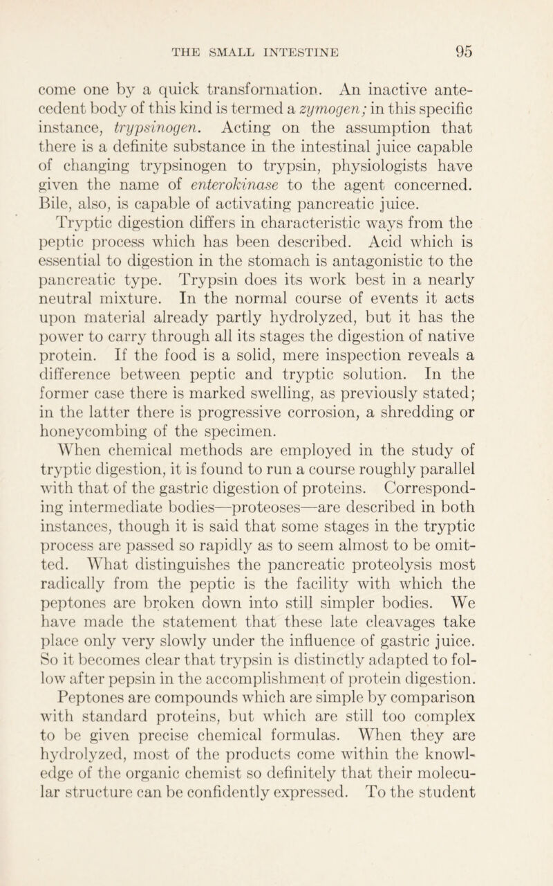 come one by a quick transformation. An inactive ante- cedent body of this kind is termed a zymogen; in this specific instance, trypsinogen. Acting on the assumption that there is a definite substance in the intestinal juice capable of changing trypsinogen to trypsin, physiologists have given the name of enterokinase to the agent concerned. Bile, also, is capable of activating pancreatic juice. Tryptic digestion differs in characteristic ways from the peptic process which has been described. Acid which is essential to digestion in the stomach is antagonistic to the pancreatic type. Trypsin does its work best in a nearly neutral mixture. In the normal course of events it acts upon material already partly hydrolyzed, but it has the power to carry through all its stages the digestion of native protein. If the food is a solid, mere inspection reveals a difference between peptic and tryptic solution. In the former case there is marked swelling, as previously stated; in the latter there is progressive corrosion, a shredding or honeycombing of the specimen. When chemical methods are employed in the study of tryptic digestion, it is found to run a course roughly parallel with that of the gastric digestion of proteins. Correspond- ing intermediate bodies—proteoses—are described in both instances, though it is said that some stages in the tryptic process are passed so rapidly as to seem almost to be omit- ted. What distinguishes the pancreatic proteolysis most radically from the peptic is the facility with which the peptones are broken down into still simpler bodies. We have made the statement that these late cleavages take place only very slowly under the influence of gastric juice. So it becomes clear that trypsin is distinctly adapted to fol- low after pepsin in the accomplishment of protein digestion. Peptones are compounds which are simple by comparison with standard proteins, but which are still too complex to be given precise chemical formulas. When they are hydrolyzed, most of the products come within the knowl- edge of the organic chemist so definitely that their molecu- lar structure can be confidently expressed. To the student