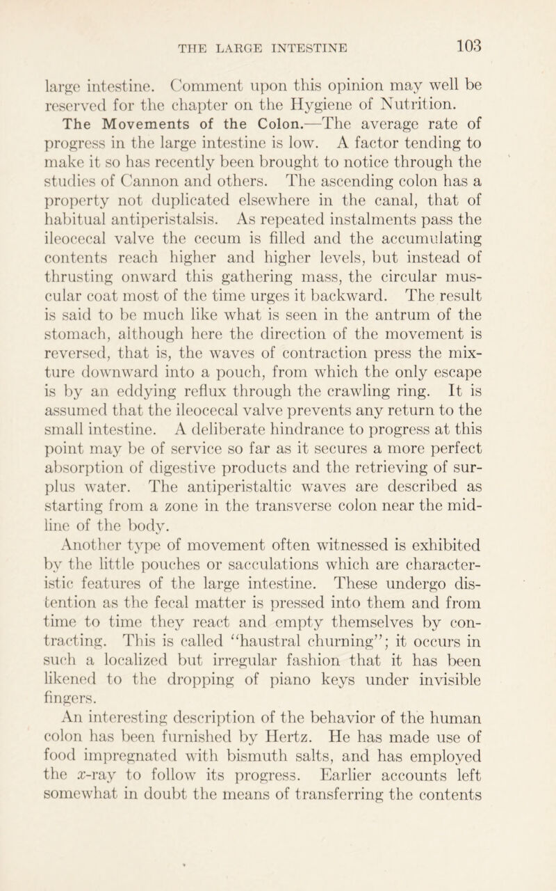 large intestine. Comment upon this opinion may well be reserved for the chapter on the Hygiene of Nutrition. The Movements of the Colon.—The average rate of progress in the large intestine is low. A factor tending to make it so has recently been brought to notice through the studies of Cannon and others. The ascending colon has a property not duplicated elsewhere in the canal, that of habitual antiperistalsis. As repeated instalments pass the ileocecal valve the cecum is filled and the accumulating contents reach higher and higher levels, but instead of thrusting onward this gathering mass, the circular mus- cular coat most of the time urges it backward. The result is said to be much like what is seen in the antrum of the stomach, although here the direction of the movement is reversed, that is, the waves of contraction press the mix- ture downward into a pouch, from which the only escape is by an eddying reflux through the crawling ring. It is assumed that the ileocecal valve prevents any return to the small intestine. A deliberate hindrance to progress at this point may be of service so far as it secures a more perfect absorption of digestive products and the retrieving of sur- plus water. The antiperistaltic waves are described as starting from a zone in the transverse colon near the mid- line of the body. \j Another type of movement often witnessed is exhibited by the little pouches or sacculations which are character- istic features of the large intestine. These undergo dis- tention as the fecal matter is pressed into them and from time to time they react and empty themselves by con- tracting. This is called “haustral churning”; it occurs in such a localized but irregular fashion that it has been likened to the dropping of piano keys under invisible fingers. An interesting description of the behavior of the human colon has been furnished by Hertz. He has made use of food impregnated with bismuth salts, and has employed the x-ray to follow its progress. Earlier accounts left somewhat in doubt the means of transferring the contents