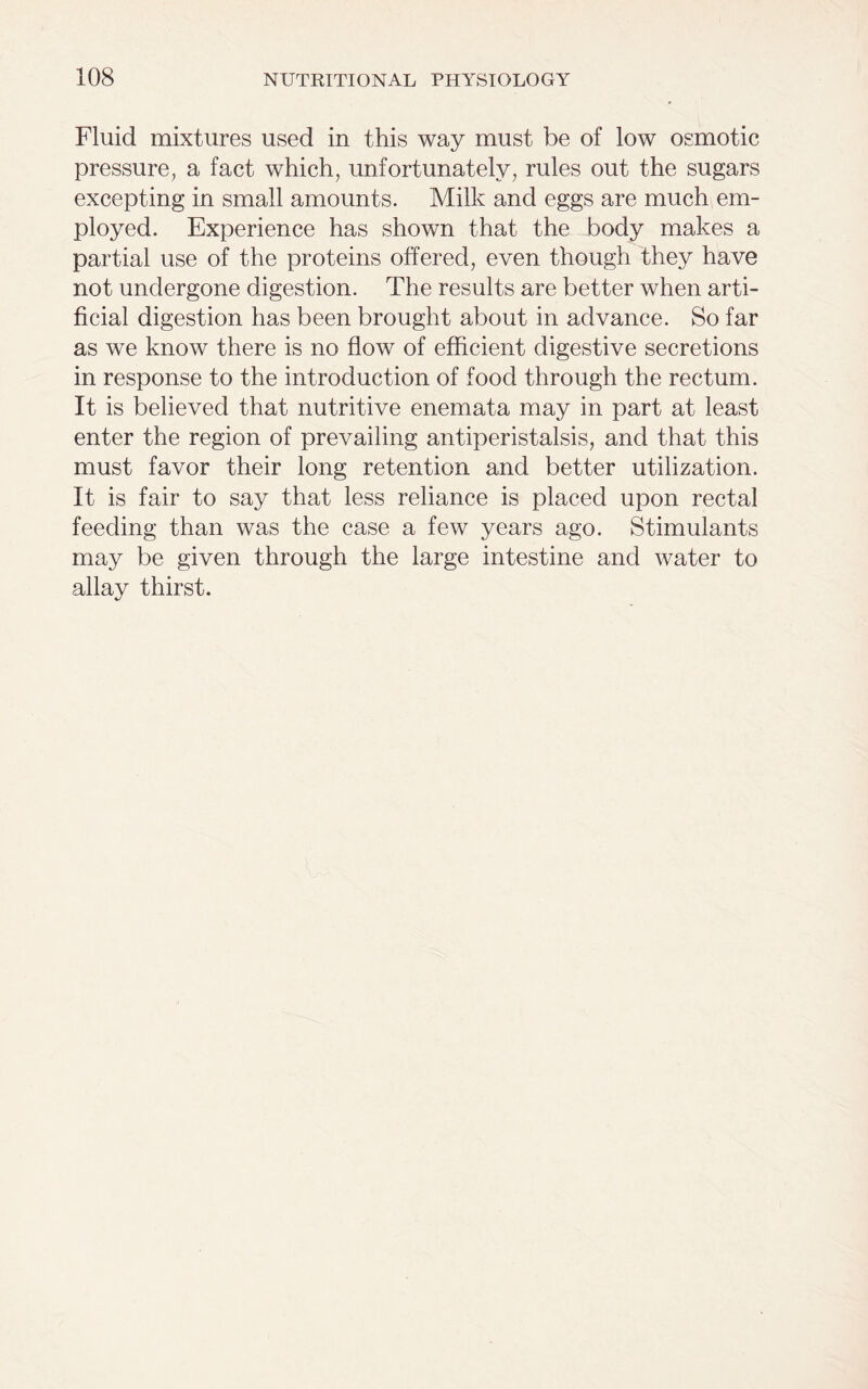Fluid mixtures used in this way must be of low osmotic pressure, a fact which, unfortunately, rules out the sugars excepting in small amounts. Milk and eggs are much em- ployed. Experience has shown that the body makes a partial use of the proteins offered, even though they have not undergone digestion. The results are better when arti- ficial digestion has been brought about in advance. So far as we know there is no flow of efficient digestive secretions in response to the introduction of food through the rectum. It is believed that nutritive enemata may in part at least enter the region of prevailing antiperistalsis, and that this must favor their long retention and better utilization. It is fair to say that less reliance is placed upon rectal feeding than was the case a few years ago. Stimulants may be given through the large intestine and water to allay thirst.