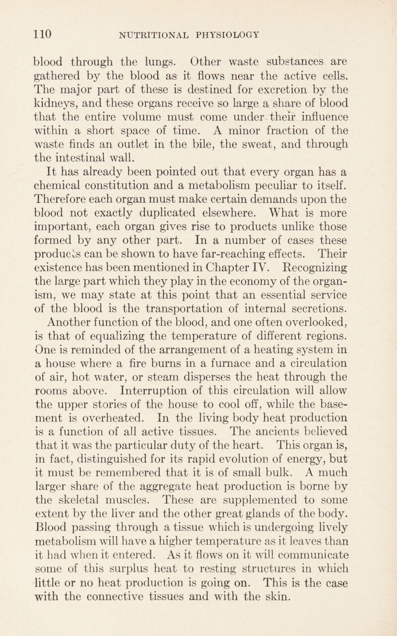 blood through the lungs. Other waste substances are gathered by the blood as it flows near the active cells. The major part of these is destined for excretion by the kidneys, and these organs receive so large a share of blood that the entire volume must come under their influence within a short space of time. A minor fraction of the waste finds an outlet in the bile, the sweat, and through the intestinal wall. It has already been pointed out that every organ has a chemical constitution and a metabolism peculiar to itself. Therefore each organ must make certain demands upon the blood not exactly duplicated elsewhere. What is more important, each organ gives rise to products unlike those formed by any other part. In a number of cases these products can be shown to have far-reaching effects. Their existence has been mentioned in Chapter IV. Recognizing the large part which they play in the economy of the organ- ism, we may state at this point that an essential service of the blood is the transportation of internal secretions. Another function of the blood, and one often overlooked, is that of equalizing the temperature of different regions. One is reminded of the arrangement of a heating system in a house where a fire burns in a furnace and a circulation of air, hot water, or steam disperses the heat through the rooms above. Interruption of this circulation will allow the upper stories of the house to cool off, while the base- ment is overheated. In the living body heat production is a function of all active tissues. The ancients believed that it was the particular duty of the heart. This organ is, in fact, distinguished for its rapid evolution of energy, but it must be remembered that it is of small bulk. A much larger share of the aggregate heat production is borne by the skeletal muscles. These are supplemented to some extent by the liver and the other great glands of the body. Blood passing through a tissue which is undergoing lively metabolism will have a higher temperature as it leaves than it had when it entered. As it flows on it will communicate some of this surplus heat to resting structures in which little or no heat production is going on. This is the case with the connective tissues and with the skin.