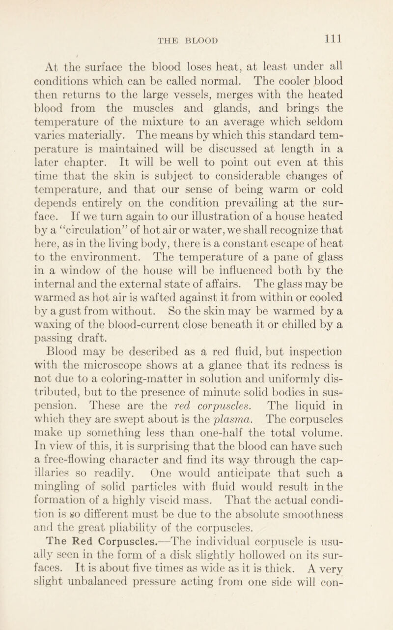 At the surface the blood loses heat, at least under all conditions which can be called normal. The cooler blood then returns to the large vessels, merges with the heated blood from the muscles and glands, and brings the temperature of the mixture to an average which seldom varies materially. The means by which this standard tem- perature is maintained will be discussed at length in a later chapter. It will be well to point out even at this time that the skin is subject to considerable changes of temperature, and that our sense of being warm or cold depends entirely on the condition prevailing at the sur- face. If we turn again to our illustration of a house heated by a “circulation” of hot air or water, we shall recognize that here, as in the living body, there is a constant escape of heat to the environment. The temperature of a pane of glass in a window of the house will be influenced both by the internal and the external state of affairs. The glass may be warmed as hot air is wafted against it from within or cooled by a gust from without. So the skin may be warmed by a waxing of the blood-current close beneath it or chilled by a passing draft. Blood may be described as a red fluid, but inspection with the microscope shows at a glance that its redness is not due to a coloring-matter in solution and uniformly dis- tributed, but to the presence of minute solid bodies in sus- pension. These are the red corpuscles. The liquid in which they are swept about is the plasma. The corpuscles make up something less than one-half the total volume. In view of this, it is surprising that the blood can have such a free-flowing character and find its way through the cap- illaries so readily. One would anticipate that such a mingling of solid particles with fluid would result in the formation of a highly viscid mass. That the actual condi- tion is so different must be due to the absolute smoothness and the great pliability of the corpuscles. The Red Corpuscles.—The individual corpuscle is usu- ally seen in the form of a disk slightly hollowed on its sur- faces. It is about five times as wide as it is thick. A verv %/ slight unbalanced pressure acting from one side will con-