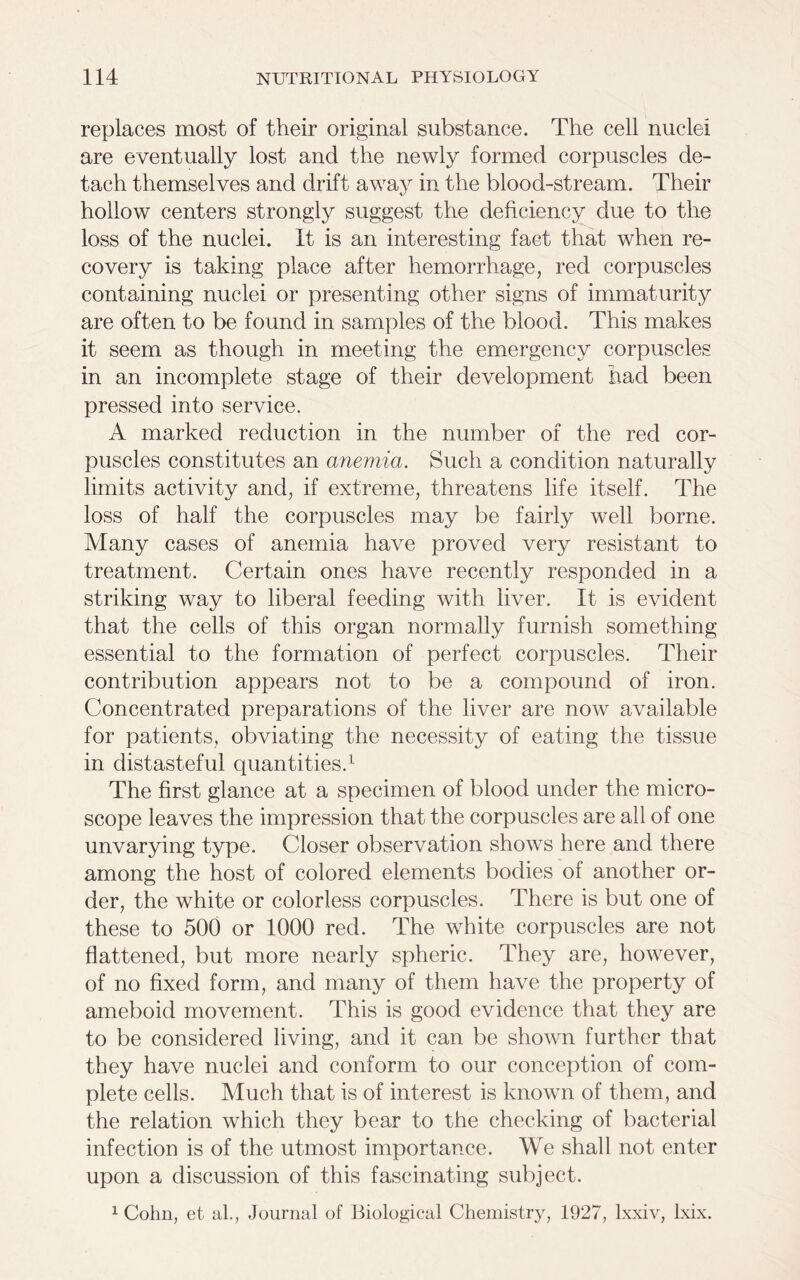 replaces most of their original substance. The cell nuclei are eventually lost and the newly formed corpuscles de- tach themselves and drift away in the blood-stream. Their hollow centers strongly suggest the deficiency due to the loss of the nuclei. It is an interesting fact that when re- covery is taking place after hemorrhage, red corpuscles containing nuclei or presenting other signs of immaturity are often to be found in samples of the blood. This makes it seem as though in meeting the emergency corpuscles in an incomplete stage of their development had been pressed into service. A marked reduction in the number of the red cor- puscles constitutes an anemia. Such a condition naturally limits activity and, if extreme, threatens life itself. The loss of half the corpuscles may be fairly well borne. Many cases of anemia have proved very resistant to treatment. Certain ones have recently responded in a striking way to liberal feeding with liver. It is evident that the cells of this organ normally furnish something- essential to the formation of perfect corpuscles. Their contribution appears not to be a compound of iron. Concentrated preparations of the liver are now available for patients, obviating the necessity of eating the tissue in distasteful quantities.1 The first glance at a specimen of blood under the micro- scope leaves the impression that the corpuscles are all of one unvarying type. Closer observation shows here and there among the host of colored elements bodies of another or- der, the white or colorless corpuscles. There is but one of these to 500 or 1000 red. The white corpuscles are not flattened, but more nearly spheric. They are, however, of no fixed form, and many of them have the property of ameboid movement. This is good evidence that they are to be considered living, and it can be shown further that they have nuclei and conform to our conception of com- plete cells. Much that is of interest is known of them, and the relation which they bear to the checking of bacterial infection is of the utmost importance. We shall not enter upon a discussion of this fascinating subject. 1 Cohn, et al., Journal of Biological Chemistry, 1927, lxxiv, lxix.