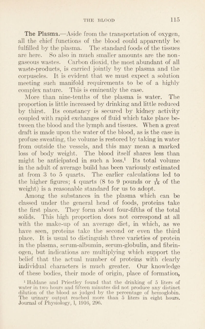 The Plasma.—Aside from the transportation of oxygen, all the chief functions of the blood could apparently be fulfilled by the plasma. The standard foods of the tissues are here. So also in much smaller amounts are the non- gaseous wastes. Carbon dioxid, the most abundant of all waste-products, is carried jointly by the plasma and the corpuscles. It is evident that we must expect a solution meeting such manifold requirements to be of a highly complex nature. This is eminently the case. More than nine-tenths of the plasma is water. The proportion is little increased by drinking and little reduced by thirst. Its constancy is secured by kidney activity coupled with rapid exchanges of fluid which take place be- tween the blood and the lymph and tissues. When a great draft is made upon the water of the blood, as is the case in profuse sweating, the volume is restored by taking in water from outside the vessels, and this may mean a marked loss of body weight. The blood itself shares less than might be anticipated in such a loss.1 Its total volume in the adult of average build has been variously estimated at from 3 to 5 quarts. The earlier calculations led to the higher figures; 4 quarts (8 to 9 pounds or of the weight) is a reasonable standard for us to adopt. Among the substances in the plasma which can be classed under the general head of foods, proteins take the first place. They form about four-fifths of the total solids. This high proportion does not correspond at all with the make-up of an average diet, in which, as we have seen, proteins take the second or even the third place. It is usual to distinguish three varieties of protein in the plasma, serum-albumin, serum-globulin, and fibrin- ogen, but indications are multiplying which support the belief that the actual number of proteins with clearly individual characters is much greater. Our knowledge of these bodies, their mode of origin, place of formation, 1 Haldane and Priestley found that the drinking of 5 liters of water in two hours and fifteen minutes did not produce any distinct dilution of the blood as judged by the percentage of hemoglobin. The urinary output reached more than 5 liters in eight hours. Journal of Physiology, 1, 191(5, 290.