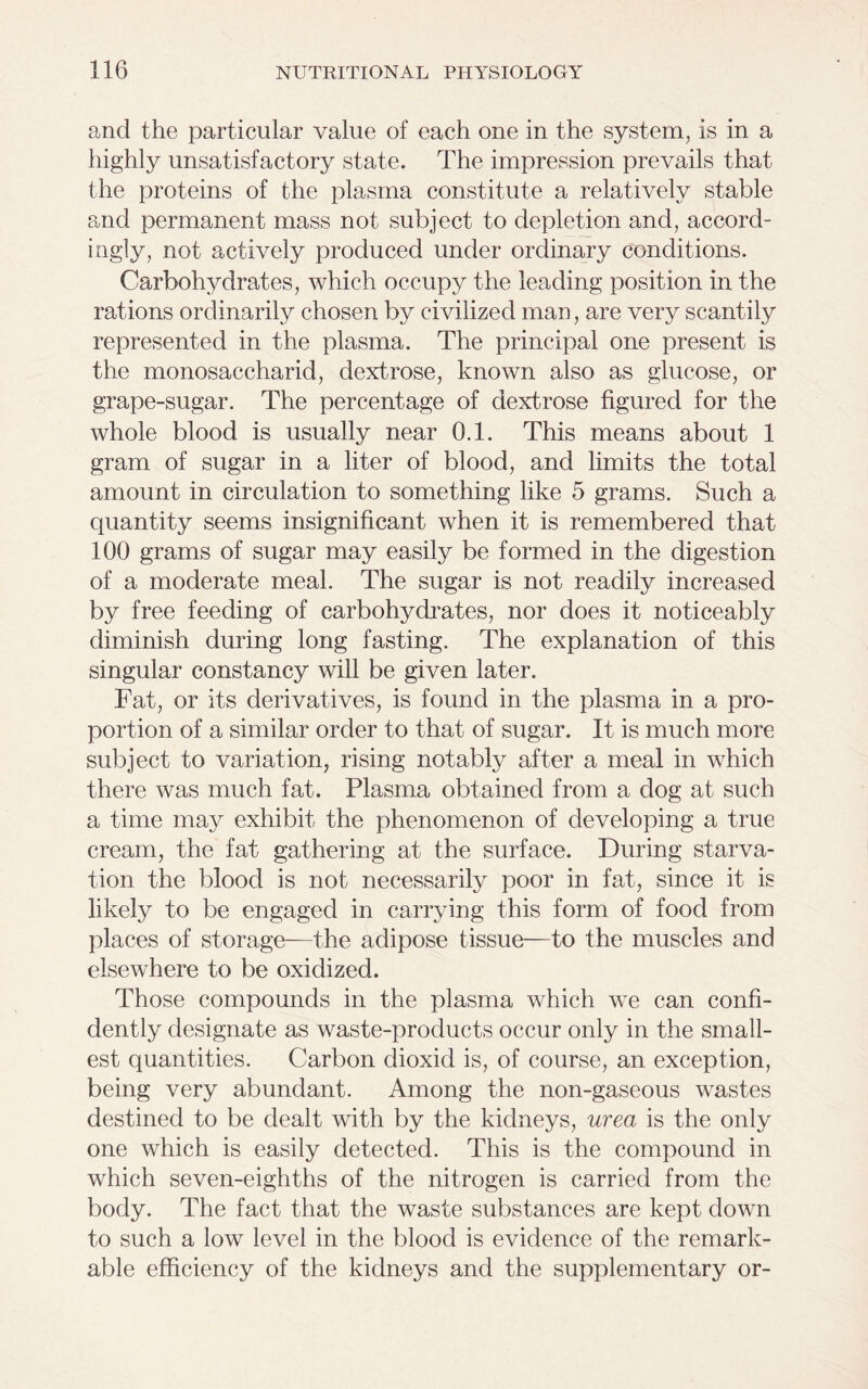 and the particular value of each one in the system, is in a highly unsatisfactory state. The impression prevails that the proteins of the plasma constitute a relatively stable and permanent mass not subject to depletion and, accord- ingly, not actively produced under ordinary conditions. Carbohydrates, which occupy the leading position in the rations ordinarily chosen by civilized man, are very scantily represented in the plasma. The principal one present is the monosaccharid, dextrose, known also as glucose, or grape-sugar. The percentage of dextrose figured for the whole blood is usually near 0.1. This means about 1 gram of sugar in a liter of blood, and limits the total amount in circulation to something like 5 grams. Such a quantity seems insignificant when it is remembered that 100 grams of sugar may easily be formed in the digestion of a moderate meal. The sugar is not readily increased by free feeding of carbohydrates, nor does it noticeably diminish during long fasting. The explanation of this singular constancy will be given later. Fat, or its derivatives, is found in the plasma in a pro- portion of a similar order to that of sugar. It is much more subject to variation, rising notably after a meal in which there was much fat. Plasma obtained from a dog at such a time may exhibit the phenomenon of developing a true cream, the fat gathering at the surface. During starva- tion the blood is not necessarily poor in fat, since it is likely to be engaged in carrying this form of food from places of storage—the adipose tissue—to the muscles and elsewhere to be oxidized. Those compounds in the plasma which we can confi- dently designate as waste-products occur only in the small- est quantities. Carbon dioxid is, of course, an exception, being very abundant. Among the non-gaseous wastes destined to be dealt with by the kidneys, urea is the only one which is easily detected. This is the compound in which seven-eighths of the nitrogen is carried from the body. The fact that the waste substances are kept down to such a low level in the blood is evidence of the remark- able efficiency of the kidneys and the supplementary or-