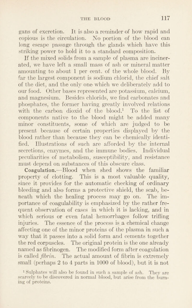 gans of excretion. It is also a reminder of how rapid and copious is the circulation. No portion of the blood can long escape passage through the glands which have this striking power to hold it to a standard composition. If the mixed solids from a sample of plasma are inciner- ated, we have left a small mass of ash or mineral matter amounting to about 1 per cent, of the whole blood. By far the largest component is sodium chloric!, the chief salt of the diet, and the only ono which we deliberately add to our food. Other bases represented are potassium, calcium, and magnesium. Besides chlorids, we find carbonates and phosphates, the former having greatly involved relations with the carbon clioxicl of the blood.1 To the list of components native to the blood might be added many minor constituents, some of which are judged to be present because of certain properties displayed by the blood rather than because they can be chemically identi- fied. Illustrations of such are afforded by the internal secretions, enzymes, and the immune bodies. Individual peculiarities of metabolism, susceptibility, and resistance must depend on substances of this obscure class. Coagulation.—Blood when shed shows the familiar property of clotting. This is a most valuable quality, since it provides for the automatic checking of ordinary bleeding and also forms a protective shield, the scab, be- neath which the healing process may go on. The im- portance of coagulability is emphasized by the rather fre- quent observation of cases in which it is lacking, and in which serious or even fatal hemorrhages follow trifling injuries. The essence of the process is a chemical change affecting one of the minor proteins of the plasma in such a way that it passes into a solid form and cements together the red corpuscles. The original protein is the one already named as fibrinogen. The modified form after coagulation is called fibrin. The actual amount of fibrin is extremely small (perhaps 2 to 4 parts in 1000 of blood), but it is not 1 Sulphates will also be found in such a sample of ash. They are scarcely to he discovered in normal blood, but arise from the burn- ing of proteins.