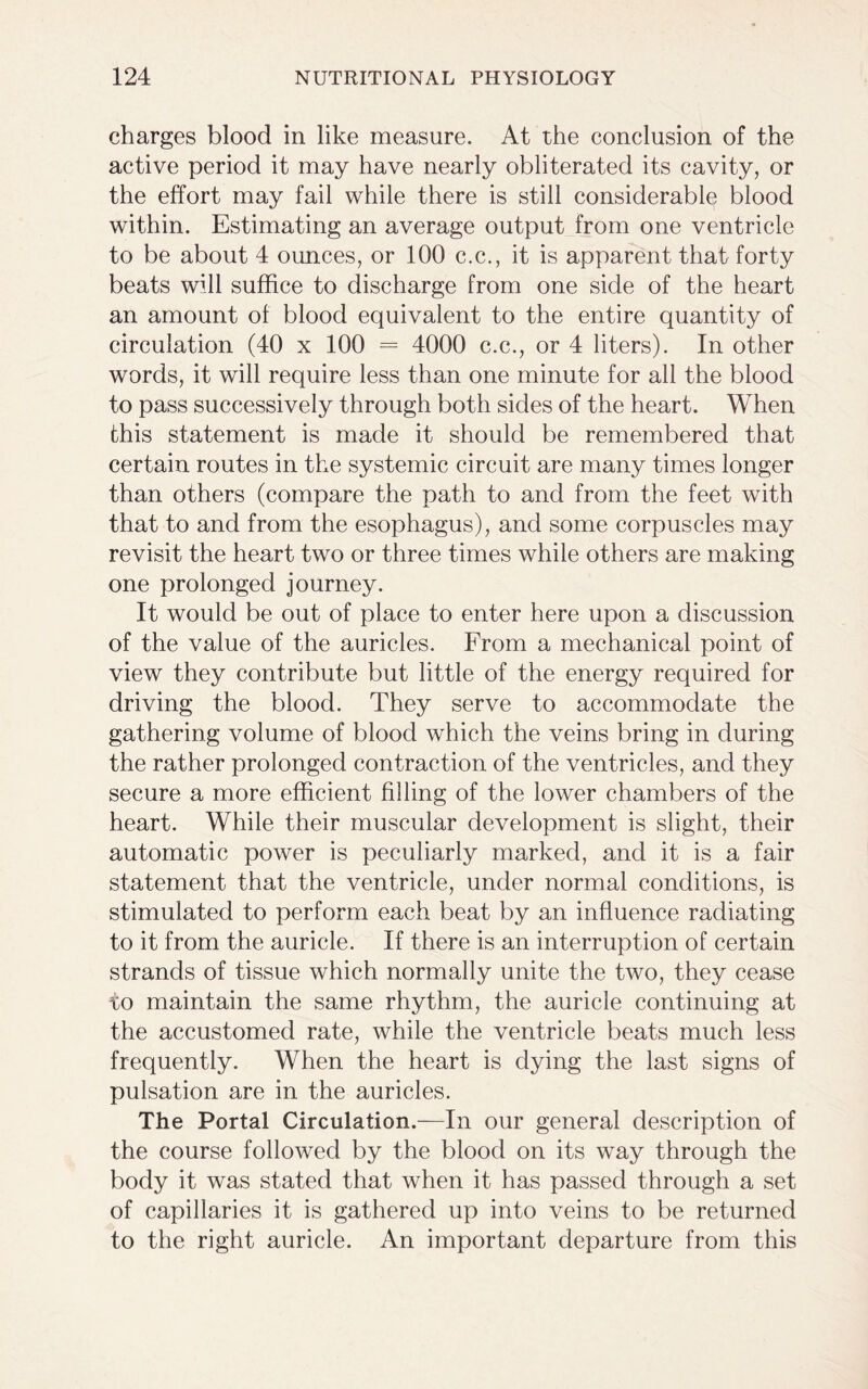 charges blood in like measure. At the conclusion of the active period it may have nearly obliterated its cavity, or the effort may fail while there is still considerable blood within. Estimating an average output from one ventricle to be about 4 ounces, or 100 c.c., it is apparent that forty beats will suffice to discharge from one side of the heart an amount ol blood equivalent to the entire quantity of circulation (40 x 100 = 4000 c.c., or 4 liters). In other words, it will require less than one minute for all the blood to pass successively through both sides of the heart. When this statement is made it should be remembered that certain routes in the systemic circuit are many times longer than others (compare the path to and from the feet with that to and from the esophagus), and some corpuscles may revisit the heart two or three times while others are making one prolonged journey. It would be out of place to enter here upon a discussion of the value of the auricles. From a mechanical point of view they contribute but little of the energy required for driving the blood. They serve to accommodate the gathering volume of blood which the veins bring in during the rather prolonged contraction of the ventricles, and they secure a more efficient filling of the lower chambers of the heart. While their muscular development is slight, their automatic power is peculiarly marked, and it is a fair statement that the ventricle, under normal conditions, is stimulated to perform each beat by an influence radiating to it from the auricle. If there is an interruption of certain strands of tissue which normally unite the two, they cease to maintain the same rhythm, the auricle continuing at the accustomed rate, while the ventricle beats much less frequently. When the heart is dying the last signs of pulsation are in the auricles. The Portal Circulation.—In our general description of the course followed by the blood on its way through the body it was stated that when it has passed through a set of capillaries it is gathered up into veins to be returned to the right auricle. An important departure from this