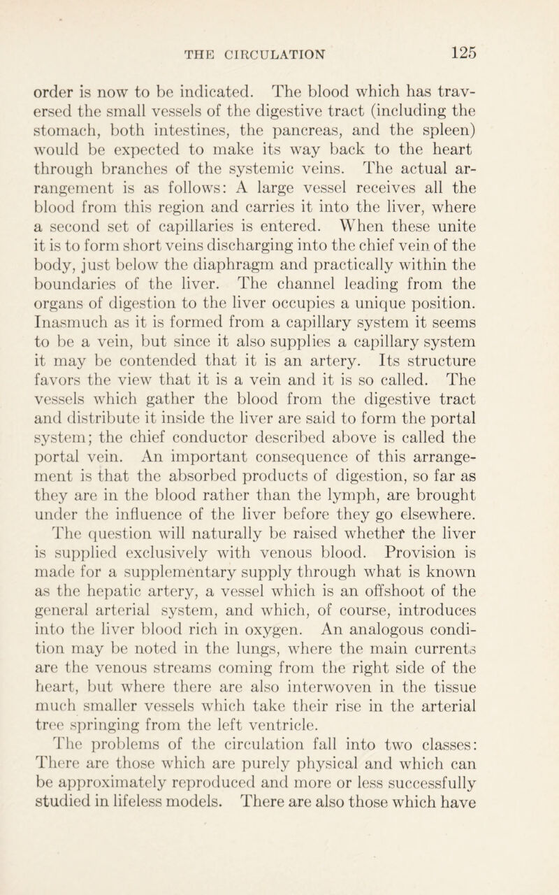 order is now to be indicated. The blood which has trav- ersed the small vessels of the digestive tract (including the stomach, both intestines, the pancreas, and the spleen) would be expected to make its way back to the heart through branches of the systemic veins. The actual ar- rangement is as follows: A large vessel receives all the blood from this region and carries it into the liver, where a second set of capillaries is entered. When these unite it is to form short veins discharging into the chief vein of the body, just below the diaphragm and practically within the boundaries of the liver. The channel leading from the organs of digestion to the liver occupies a unique position. Inasmuch as it is formed from a capillary system it seems to be a vein, but since it also supplies a capillary system it may be contended that it is an artery. Its structure favors the view that it is a vein and it is so called. The vessels which gather the blood from the digestive tract and distribute it inside the liver are said to form the portal system; the chief conductor described above is called the portal vein. An important consequence of this arrange- ment is that the absorbed products of digestion, so far as they are in the blood rather than the lymph, are brought under the influence of the liver before they go elsewhere. The question will naturally be raised whether the liver is supplied exclusively with venous blood. Provision is made for a supplementary supply through what is known as the hepatic artery, a vessel which is an offshoot of the general arterial system, and which, of course, introduces into the liver blood rich in oxygen. An analogous condi- tion may be noted in the lungs, where the main currents are the venous streams coming from the right side of the heart, but where there are also interwoven in the tissue much smaller vessels which take their rise in the arterial tree springing from the left ventricle. The problems of the circulation fall into two classes: There are those which are purely physical and which can be approximately reproduced and more or less successfully studied in lifeless models. There are also those which have