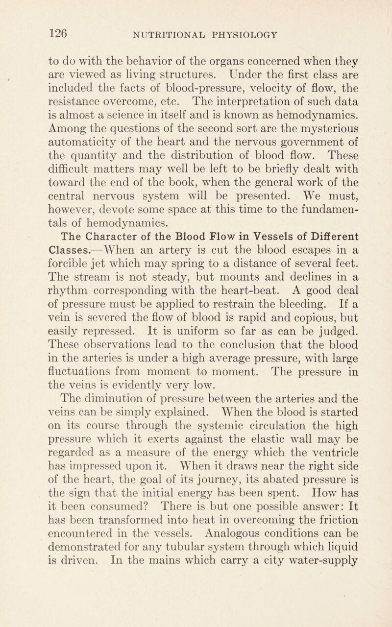to do with the behavior of the organs concerned when they are viewed as living structures. Under the first class are included the facts of blood-pressure, velocity of flow, the resistance overcome, etc. The interpretation of such data is almost a science in itself and is known as hemodynamics. Among the questions of the second sort are the mysterious automaticity of the heart and the nervous government of the quantity and the distribution of blood flow. These difficult matters may well be left to be briefly dealt with toward the end of the book, when the general work of the central nervous system will be presented. We must, however, devote some space at this time to the fundamen- tals of hemodynamics. The Character of the Blood Flow in Vessels of Different Classes.—When an artery is cut the blood escapes in a forcible jet which may spring to a distance of several feet. The stream is not steady, but mounts and declines in a rhythm corresponding with the heart-beat. A good deal of pressure must be applied to restrain the bleeding. If a vein is severed the flow of blood is rapid and copious, but easily repressed. It is uniform so far as can be judged. These observations lead to the conclusion that the blood in the arteries is under a high average pressure, with large fluctuations from moment to moment. The pressure in the veins is evidently very low. The diminution of pressure between the arteries and the veins can be simply explained. When the blood is started on its course through the systemic circulation the high pressure which it exerts against the elastic wall may be regarded as a measure of the energy which the ventricle has impressed upon it. When it draws near the right side of the heart, the goal of its journey, its abated pressure is the sign that the initial energy has been spent. How has it been consumed? There is but one possible answer: It has been transformed into heat in overcoming the friction encountered in the vessels. Analogous conditions can be demonstrated for any tubular system through which liquid is driven. In the mains which carry a city water-supply