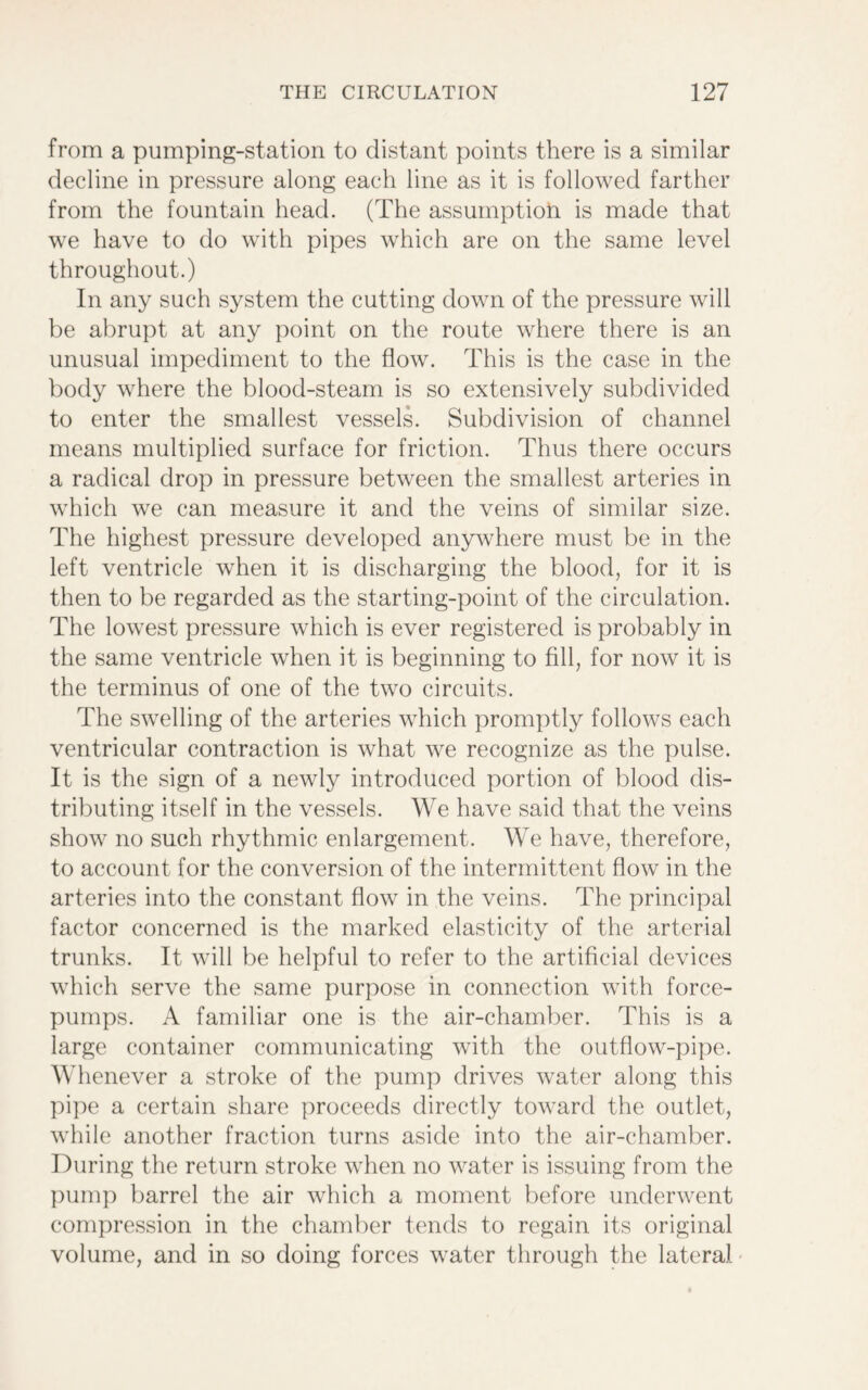 from a pumping-station to distant points there is a similar decline in pressure along each line as it is followed farther from the fountain head. (The assumption is made that we have to do with pipes which are on the same level throughout.) In any such system the cutting down of the pressure will be abrupt at any point on the route where there is an unusual impediment to the flow. This is the case in the body where the blood-steam is so extensively subdivided to enter the smallest vessels. Subdivision of channel means multiplied surface for friction. Thus there occurs a radical drop in pressure between the smallest arteries in which we can measure it and the veins of similar size. The highest pressure developed anywhere must be in the left ventricle when it is discharging the blood, for it is then to be regarded as the starting-point of the circulation. The lowest pressure which is ever registered is probably in the same ventricle when it is beginning to fill, for now it is the terminus of one of the two circuits. The swelling of the arteries which promptly follows each ventricular contraction is what we recognize as the pulse. It is the sign of a newly introduced portion of blood dis- tributing itself in the vessels. We have said that the veins show no such rhythmic enlargement. We have, therefore, to account for the conversion of the intermittent flow in the arteries into the constant flow in the veins. The principal factor concerned is the marked elasticity of the arterial trunks. It will be helpful to refer to the artificial devices which serve the same purpose in connection with force- pumps. A familiar one is the air-chamber. This is a large container communicating with the outflow-pipe. Whenever a stroke of the pump drives water along this pipe a certain share proceeds directly toward the outlet, while another fraction turns aside into the air-chamber. During the return stroke when no water is issuing from the pump barrel the air which a moment before underwent compression in the chamber tends to regain its original volume, and in so doing forces water through the lateral