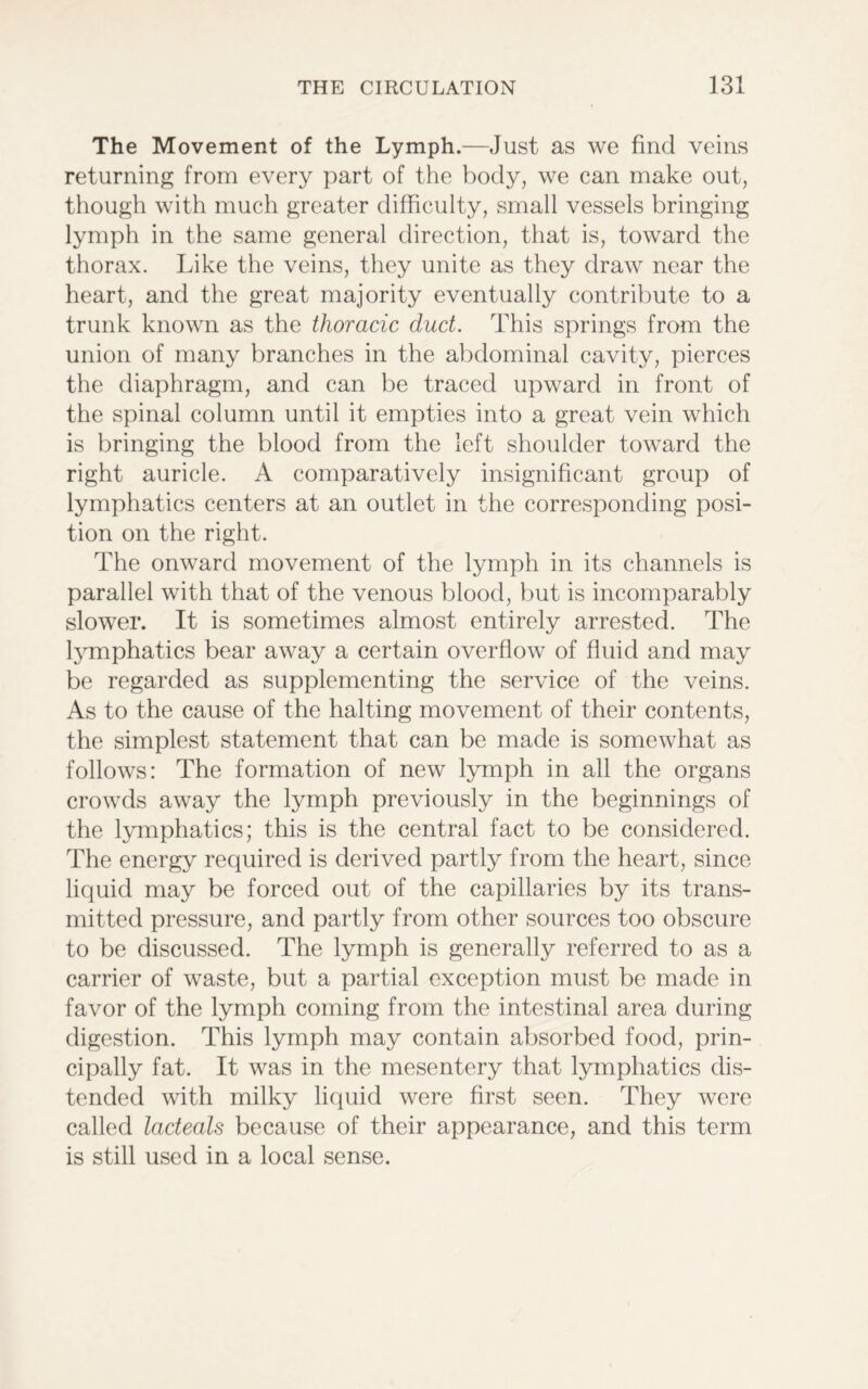The Movement of the Lymph.—Just as we find veins returning from every part of the body, we can make out, though with much greater difficulty, small vessels bringing lymph in the same general direction, that is, toward the thorax. Like the veins, they unite as they draw near the heart, and the great majority eventually contribute to a trunk known as the thoracic duct. This springs from the union of many branches in the abdominal cavity, pierces the diaphragm, and can be traced upward in front of the spinal column until it empties into a great vein which is bringing the blood from the left shoulder toward the right auricle. A comparatively insignificant group of lymphatics centers at an outlet in the corresponding posi- tion on the right. The onward movement of the lymph in its channels is parallel with that of the venous blood, but is incomparably slower. It is sometimes almost entirely arrested. The lymphatics bear away a certain overflow of fluid and may be regarded as supplementing the service of the veins. As to the cause of the halting movement of their contents, the simplest statement that can be made is somewhat as follows: The formation of new lymph in all the organs crowds away the lymph previously in the beginnings of the lymphatics; this is the central fact to be considered. The energy required is derived partly from the heart, since liquid may be forced out of the capillaries by its trans- mitted pressure, and partly from other sources too obscure to be discussed. The lymph is generally referred to as a carrier of waste, but a partial exception must be made in favor of the lymph coming from the intestinal area during digestion. This lymph may contain absorbed food, prin- cipally fat. It was in the mesentery that lymphatics dis- tended with milky liquid were first seen. They were called ladeals because of their appearance, and this term is still used in a local sense.