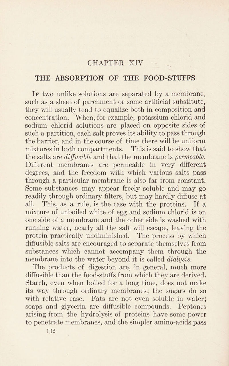 CHAPTER XIV THE ABSORPTION OF THE FOOD-STUFFS If two unlike solutions are separated by a membrane, such as a sheet of parchment or some artificial substitute, they will usually tend to equalize both in composition and concentration. When, for example, potassium chlorid and sodium chlorid solutions are placed on opposite sides of such a partition, each salt proves its ability to pass through the barrier, and in the course of time there will be uniform mixtures in both compartments. This is said to show that the salts are diffusible and that the membrane is permeable. Different membranes are permeable in very different degrees, and the freedom with which various salts pass through a particular membrane is also far from constant. Some substances may appear freely soluble and may go readily through ordinary filters, but may hardly diffuse at all. This, as a rule, is the case with the proteins. If a mixture of unboiled white of egg and sodium chlorid is on one side of a membrane and the other side is washed with running water, nearly all the salt will escape, leaving the protein practically undiminished. The process by which diffusible salts are encouraged to separate themselves from substances which cannot accompany them through the membrane into the water beyond it is called dialysis. The products of digestion are, in general, much more diffusible than the food-stuffs from which they are derived. Starch, even when boiled for a long time, does not make its way through ordinary membranes; the sugars do so with relative ease. Fats are not even soluble in water; soaps and glycerin are diffusible compounds. Peptones arising from the hydrolysis of proteins have some power to penetrate membranes, and the simpler amino-acids pass