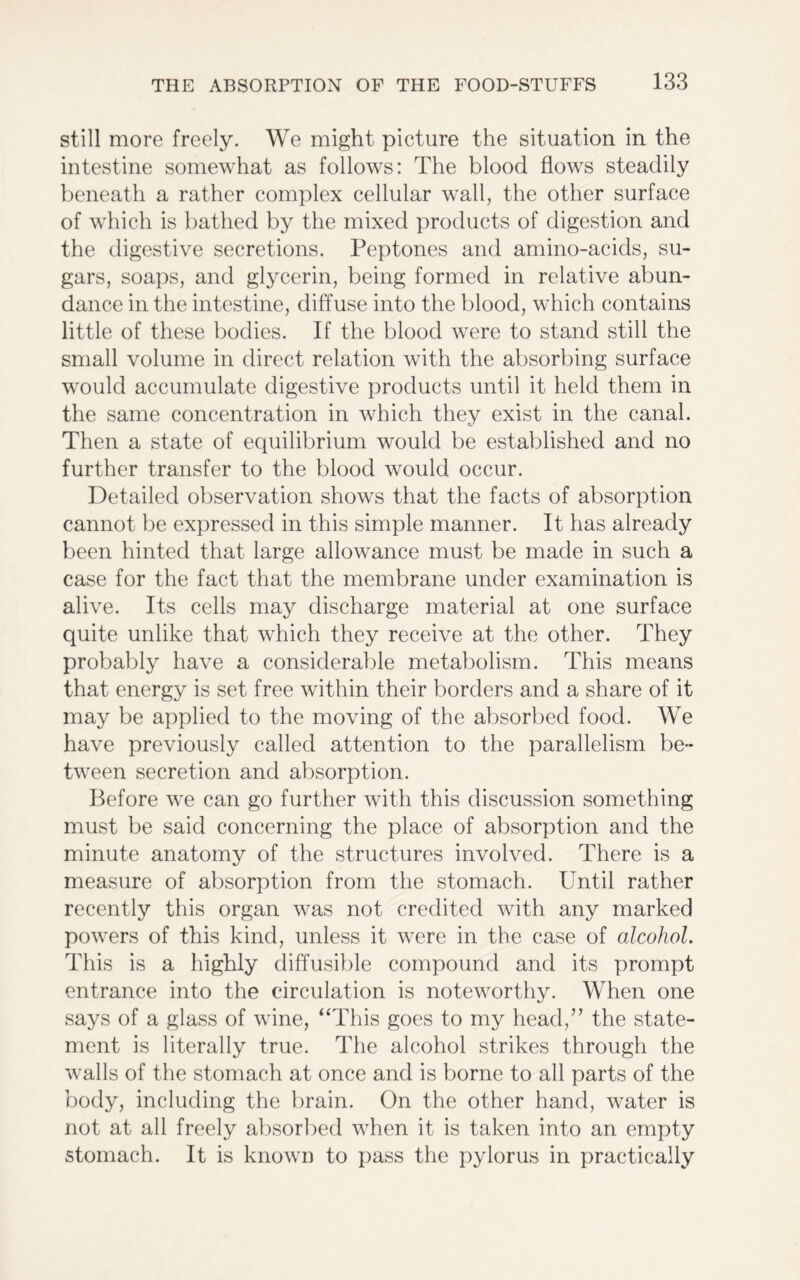 still more freely. We might picture the situation in the intestine somewhat as follows: The blood flows steadily beneath a rather complex cellular wall, the other surface of which is bathed by the mixed products of digestion and the digestive secretions. Peptones and amino-acids, su- gars, soaps, and glycerin, being formed in relative abun- dance in the intestine, diffuse into the blood, which contains little of these bodies. If the blood were to stand still the small volume in direct relation with the absorbing surface would accumulate digestive products until it held them in the same concentration in which they exist in the canal. Then a state of equilibrium would be established and no further transfer to the blood would occur. Detailed observation shows that the facts of absorption cannot be expressed in this simple manner. It has already been hinted that large allowance must be made in such a case for the fact that the membrane under examination is alive. Its cells may discharge material at one surface quite unlike that which they receive at the other. They probably have a considerable metabolism. This means that energy is set free within their borders and a share of it may be applied to the moving of the absorbed food. We have previously called attention to the parallelism be- tween secretion and absorption. Before we can go further with this discussion something must be said concerning the place of absorption and the minute anatomy of the structures involved. There is a measure of absorption from the stomach. Until rather recently this organ was not credited with any marked powers of this kind, unless it were in the case of alcohol. This is a highly diffusible compound and its prompt entrance into the circulation is noteworthy. When one says of a glass of wine, “This goes to my head,” the state- ment is literally true. The alcohol strikes through the walls of the stomach at once and is borne to all parts of the body, including the brain. On the other hand, water is not at all freely absorbed when it is taken into an empty stomach. It is known to pass the pylorus in practically