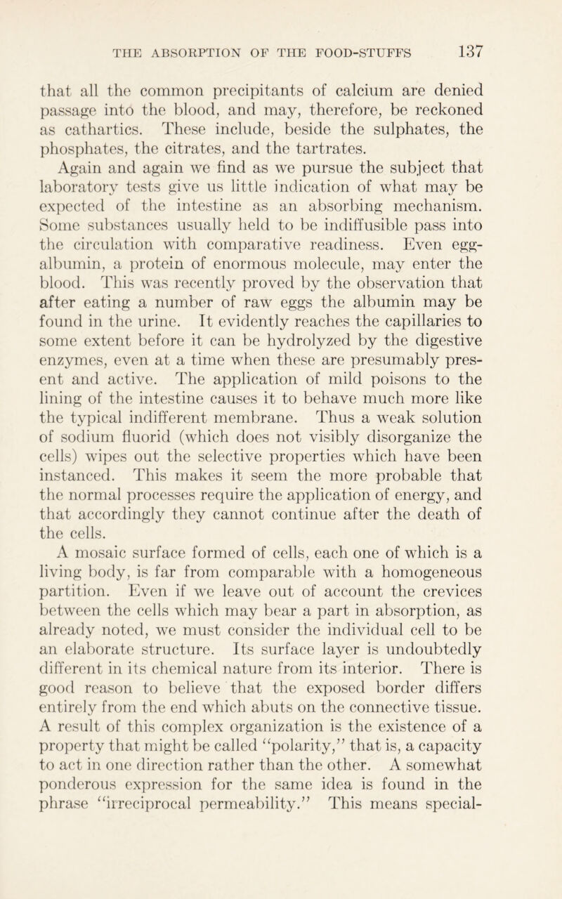 that all the common precipitants of calcium are denied passage into the blood, and may, therefore, be reckoned as cathartics. These include, beside the sulphates, the phosphates, the citrates, and the tartrates. Again and again we find as we pursue the subject that laboratory tests give us little indication of what may be expected of the intestine as an absorbing mechanism. Some substances usually held to be indiffusible pass into the circulation with comparative readiness. Even egg- albumin, a protein of enormous molecule, may enter the blood. This was recently proved by the observation that after eating a number of raw eggs the albumin may be found in the urine. It evidently reaches the capillaries to some extent before it can be hydrolyzed by the digestive enzymes, even at a time when these are presumably pres- ent and active. The application of mild poisons to the lining of the intestine causes it to behave much more like the typical indifferent membrane. Thus a weak solution of sodium fluorid (which does not visibly disorganize the cells) wipes out the selective properties which have been instanced. This makes it seem the more probable that the normal processes require the application of energy, and that accordingly they cannot continue after the death of the cells. A mosaic surface formed of cells, each one of which is a living body, is far from comparable with a homogeneous partition. Even if we leave out of account the crevices between the cells which may bear a part in absorption, as already noted, we must consider the individual cell to be an elaborate structure. Its surface layer is undoubtedly different in its chemical nature from its interior. There is good reason to believe that the exposed border differs entirely from the end which abuts on the connective tissue. A result of this complex organization is the existence of a property that might be called “polarity,” that is, a capacity to act in one direction rather than the other. A somewhat ponderous expression for the same idea is found in the phrase “irreciprocal permeability.” This means special-
