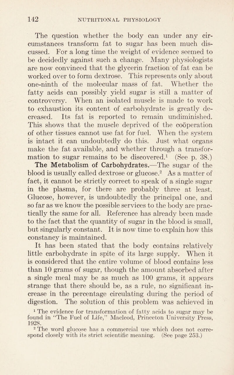 The question whether the body can under any cir- cumstances transform fat to sugar has been much dis- cussed. For a long time the weight of evidence seemed to be decidedly against such a change. Many physiologists are now convinced that the glycerin fraction of fat can be worked over to form dextrose. This represents only about one-ninth of the molecular mass of fat. Whether the fatty acids can possibly yield sugar is still a matter of controversy. When an isolated muscle is made to work to exhaustion its content of carbohydrate is greatly de- creased. Its fat is reported to remain undiminished. This shows that the muscle deprived of the cooperation of other tissues cannot use fat for fuel. When the system is intact it can undoubtedly do this. Just what organs make the fat available, and whether through a transfor- mation to sugar remains to be discovered.1 (See p. 38.) The Metabolism of Carbohydrates.—The sugar of the blood is usually called dextrose or glucose.2 As a matter of fact, it cannot be strictly correct to speak of a single sugar in the plasma, for there are probably three at least. Glucose, however, is undoubtedly the principal one, and so far as we know the possible services to the body are prac- tically the same for all. Reference has already been made to the fact that the quantity of sugar in the blood is small, but singularly constant. It is now time to explain how this constancy is maintained. It has been stated that the body contains relatively little carbohydrate in spite of its large supply. When it is considered that the entire volume of blood contains less than 10 grams of sugar, though the amount absorbed after a single meal may be as much as 100 grams, it appears strange that there should be, as a rule, no significant in- crease in the percentage circulating during the period of digestion. The solution of this problem was achieved in 1 The evidence for transformation of fatty acids to sugar may be found in “The Fuel of Life/7 Macleod, Princeton University Press, 1928. 2 The word glucose has a commercial use which does not corre- spond closely with its strict scientific meaning. (See page 253.)