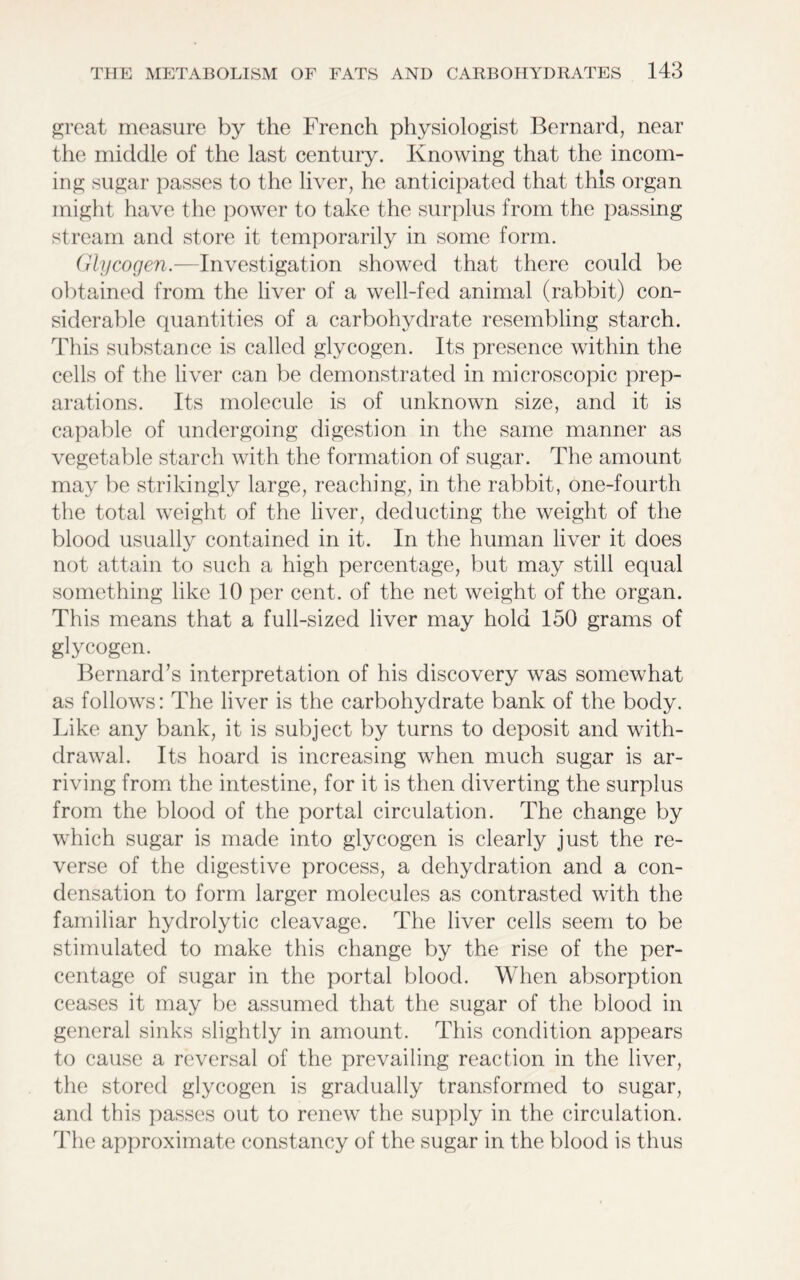 great measure by the French physiologist Bernard, near the middle of the last century. Knowing that the incom- ing sugar passes to the liver, he anticipated that this organ might have the power to take the surplus from the passing stream and store it temporarily in some form. Glycogen.—Investigation showed that there could be obtained from the liver of a well-fed animal (rabbit) con- siderable quantities of a carbohydrate resembling starch. This substance is called glycogen. Its presence within the cells of the liver can be demonstrated in microscopic prep- arations. Its molecule is of unknown size, and it is capable of undergoing digestion in the same manner as vegetable starch with the formation of sugar. The amount may be strikingly large, reaching, in the rabbit, one-fourth the total weight of the liver, deducting the weight of the blood usually contained in it. In the human liver it does not attain to such a high percentage, but may still equal something like 10 per cent, of the net weight of the organ. This means that a full-sized liver may hold 150 grams of glycogen. Bernard’s interpretation of his discovery was somewhat as follows: The liver is the carbohydrate bank of the body. Like any bank, it is subject by turns to deposit and with- drawal. Its hoard is increasing when much sugar is ar- riving from the intestine, for it is then diverting the surplus from the blood of the portal circulation. The change by which sugar is made into glycogen is clearly just the re- verse of the digestive process, a dehydration and a con- densation to form larger molecules as contrasted with the familiar hydrolytic cleavage. The liver cells seem to be stimulated to make this change by the rise of the per- centage of sugar in the portal blood. When absorption ceases it may be assumed that the sugar of the blood in general sinks slightly in amount. This condition appears to cause a reversal of the prevailing reaction in the liver, the stored glycogen is gradually transformed to sugar, and this passes out to renew the supply in the circulation. The approximate constancy of the sugar in the blood is thus