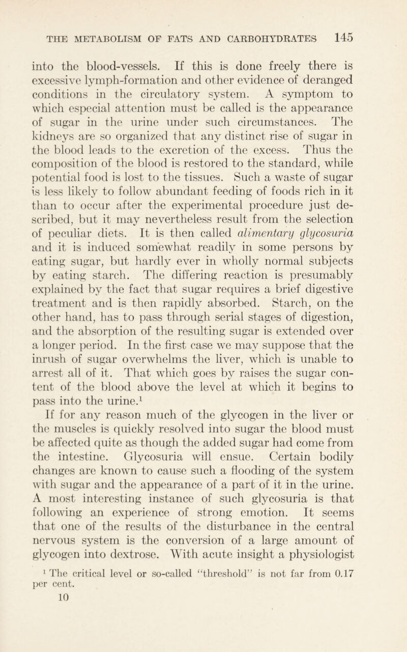 into the blood-vessels. If this is done freely there is excessive lymph-formation and other evidence of deranged conditions in the circulatory system. A symptom to which especial attention must be called is the appearance of sugar in the urine under such circumstances. The kidneys are so organized that any distinct rise of sugar in the blood leads to the excretion of the excess, dlius the composition of the blood is restored to the standard, while potential food is lost to the tissues. Such a waste of sugar is less likely to follow abundant feeding of foods rich in it than to occur after the experimental procedure just de- scribed, but it may nevertheless result from the selection of peculiar diets. It is then called alimentary glycosuria and it is induced somewhat readily in some persons by eating sugar, but hardly ever in wholly normal subjects by eating starch. The differing reaction is presumably explained by the fact that sugar requires a brief digestive treatment and is then rapidly absorbed. Starch, on the other hand, has to pass through serial stages of digestion, and the absorption of the resulting sugar is extended over a longer period. In the first case we may suppose that the inrush of sugar overwhelms the liver, which is unable to arrest all of it. That which goes by raises the sugar con- tent of the blood above the level at which it begins to pass into the urine.1 If for any reason much of the glycogen in the liver or the muscles is quickly resolved into sugar the blood must be affected quite as though the added sugar had come from the intestine. Glycosuria will ensue. Certain bodily changes are known to cause such a flooding of the system with sugar and the appearance of a part of it in the urine. A most interesting instance of such glycosuria is that following an experience of strong emotion. It seems that one of the results of the disturbance in the central nervous system is the conversion of a large amount of glycogen into dextrose. With acute insight a physiologist 1 The critical level or so-called “threshold” is not far from 0.17 per cent. 10