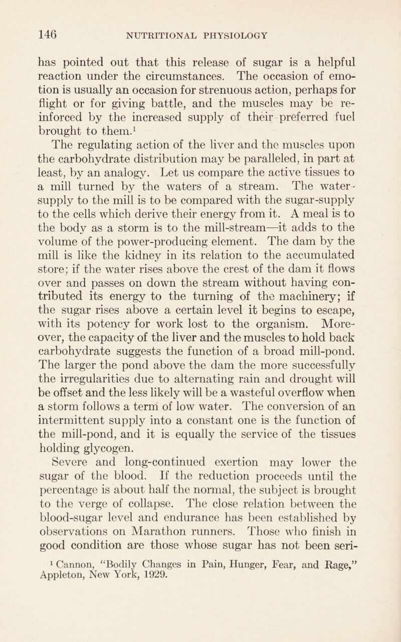 has pointed out that this release of sugar is a helpful reaction under the circumstances. The occasion of emo- tion is usually an occasion for strenuous action, perhaps for flight or for giving battle, and the muscles may be re- inforced by the increased supply of their preferred fuel brought to them.1 The regulating action of the liver and the muscles upon the carbohydrate distribution may be paralleled, in part at least, by an analogy. Let us compare the active tissues to a mill turned by the waters of a stream. The water- supply to the mill is to be compared with the sugar-supply to the cells which derive their energy from it. A meal is to the bodj^ as a storm is to the mill-stream—it adds to the volume of the power-producing element. The dam by the mill is like the kidney in its relation to the accumulated store; if the water rises above the crest of the dam it flows over and passes on down the stream without having con- tributed its energy to the turning of the machinery; if the sugar rises above a certain level it begins to escape, with its potency for work lost to the organism. More- over, the capacity of the liver and the muscles to hold back carbohydrate suggests the function of a broad mill-pond. The larger the pond above the dam the more successfully the irregularities due to alternating rain and drought will be offset and the less likely will be a wasteful overflow when a storm follows a term of low water. The conversion of an intermittent supply into a constant one is the function of the mill-pond, and it is equally the service of the tissues holding glycogen. Severe and long-continued exertion may lower the sugar of the blood. If the reduction proceeds until the percentage is about half the normal, the subject is brought to the verge of collapse. The close relation between the blood-sugar level and endurance has been established by observations on Marathon runners. Those who finish in good condition are those whose sugar has not been seri- 1 Cannon, “Bodily Changes in Pain, Hunger, Fear, and Rage,” Appleton, New York, 1929.