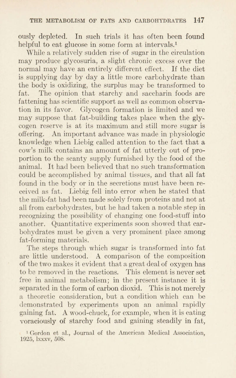 ously depleted. In such trials it has often been found helpful to eat glucose in some form at intervals.1 While a relatively sudden rise of sugar in the circulation may produce glycosuria, a slight chronic excess over the normal may have an entirely different effect. If the diet is supplying day by day a little more carbohydrate than the body is oxidizing, the surplus may be transformed to fat. The opinion that starchy and saccharin foods are fattening has scientific support as well as common observa- tion in its favor. Glycogen formation is limited and we may suppose that fat-building takes place when the gly- cogen reserve is at its maximum and still more sugar is offering. An important advance was made in physiologic knowledge when Liebig called attention to the fact that a cow’s milk contains an amount of fat utterly out of pro- portion to the scanty supply furnished by the food of the animal. It had been believed that no such transformation could be accomplished by animal tissues, and that all fat found in the body or in the secretions must have been re- ceived as fat. Liebig fell into error when he stated that the milk-fat had been made solely from proteins and not at all from carbohydrates, but he had taken a notable step in recognizing the possibility of changing one food-stuff into another. Quantitative experiments soon showed that car- bohydrates must be given a very prominent place among fat-forming materials. The steps through which sugar is transformed into fat are little understood. A comparison of the composition of the two makes it evident that a great deal of oxygen has to be removed in the reactions. This element is never set free in animal metabolism; in the present instance it is separated in the form of carbon dioxid. This is not merely a theoretic consideration, but a condition which can be demonstrated by experiments upon an animal rapidly gaining fat. A wood-chuck, for example, when it is eating voraciously of starchy food and gaining steadily in fat, 1 Gordon et al., Journal of the American Medical Association, 1925, lxxxv, 508.