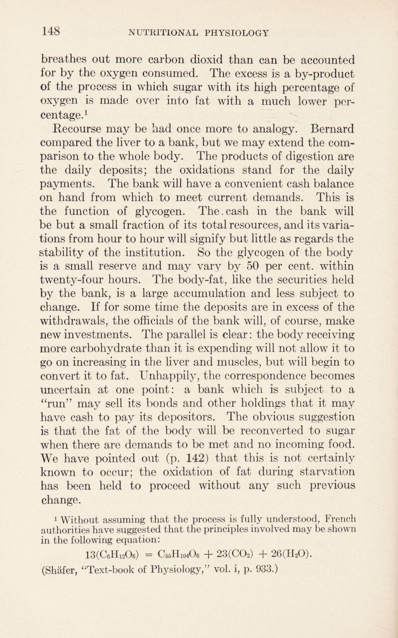 breathes out more carbon dioxid than can be accounted for by the oxygen consumed. The excess is a by-product of the process in which sugar with its high percentage of oxygen is made over into fat with a much lower per- centage.1 Recourse may be had once more to analogy. Bernard compared the liver to a bank, but we may extend the com- parison to the whole body. The products of digestion are the daily deposits; the oxidations stand for the daily payments. The bank will have a convenient cash balance on hand from which to meet current demands. This is the function of glycogen. The.cash in the bank will be but a small fraction of its total resources, and its varia- tions from hour to hour will signify but little as regards the stability of the institution. So the glycogen of the body is a small reserve and may vary by 50 per cent, within twenty-four hours. The body-fat, like the securities held by the bank, is a large accumulation and less subject to change. If for some time the deposits are in excess of the withdrawals, the officials of the bank will, of course, make new investments. The parallel is clear: the body receiving more carbohydrate than it is expending will not allow it to go on increasing in the liver and muscles, but will begin to convert it to fat. Unhappily, the correspondence becomes uncertain at one point: a bank which is subject to a “run” may sell its bonds and other holdings that it may have cash to pay its depositors. The obvious suggestion is that the fat of the body will be reconverted to sugar when there are demands to be met and no incoming food. We have pointed out (p. 142) that this is not certainly known to occur; the oxidation of fat during starvation has been held to proceed without any such previous change. 1 Without assuming that the process is fully understood, French authorities have suggested that the principles involved may be shown in the following equation: 13(C6Hi20e) = C55H104O6 + 23(C02) + 26(H20). (Shafer, “Text-book of Physiology,” vol. i, p. 933.)
