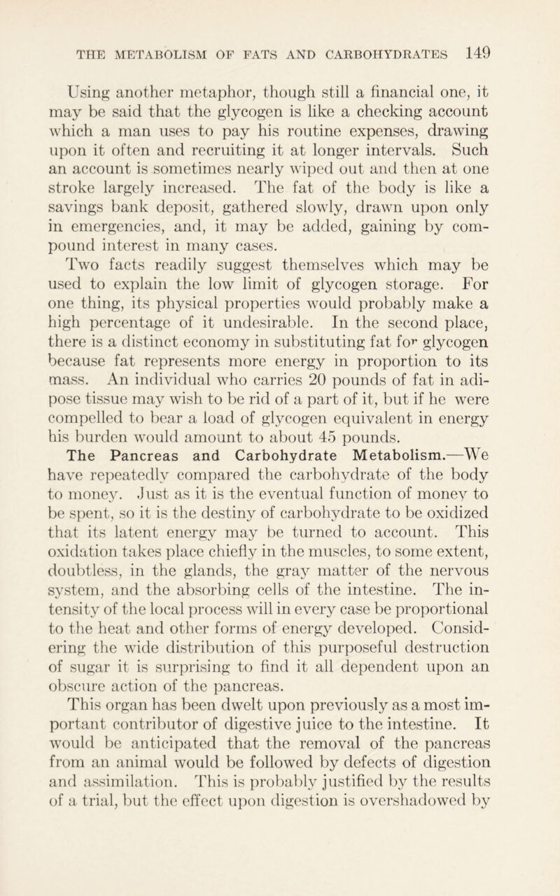 Using another metaphor, though still a financial one, it may be said that the glycogen is like a checking account which a man uses to pay his routine expenses, drawing upon it often and recruiting it at longer intervals. Such an account is sometimes nearly wiped out and then at one stroke largely increased. The fat of the body is like a savings bank deposit, gathered slowly, drawn upon only in emergencies, and, it may be added, gaining by com- pound interest in many cases. Two facts readily suggest themselves which may be used to explain the low limit of glycogen storage. For one thing, its physical properties would probably make a high percentage of it undesirable. In the second place, there is a distinct economy in substituting fat for glycogen because fat represents more energy in proportion to its mass. An individual who carries 20 pounds of fat in adi- pose tissue may wish to be rid of a part of it, but if he were compelled to bear a load of glycogen equivalent in energy his burden would amount to about 45 pounds. The Pancreas and Carbohydrate Metabolism.—We have repeatedly compared the carbohydrate of the body to money. Just as it is the eventual function of money to be spent, so it is the destiny of carbohydrate to be oxidized that its latent energy may be turned to account. This oxidation takes place chiefly in the muscles, to some extent, doubtless, in the glands, the gray matter of the nervous system, and the absorbing cells of the intestine. The in- tensity of the local process will in every case be proportional to the heat and other forms of energy developed. Consid- ering the wide distribution of this purposeful destruction of sugar it is surprising to find it all dependent upon an obscure action of the pancreas. This organ has been dwelt upon previously as a most im- portant contributor of digestive juice to the intestine. It would be anticipated that the removal of the pancreas from an animal would be followed by defects of digestion and assimilation. This is probably justified by the results of a trial, but the effect upon digestion is overshadowed by