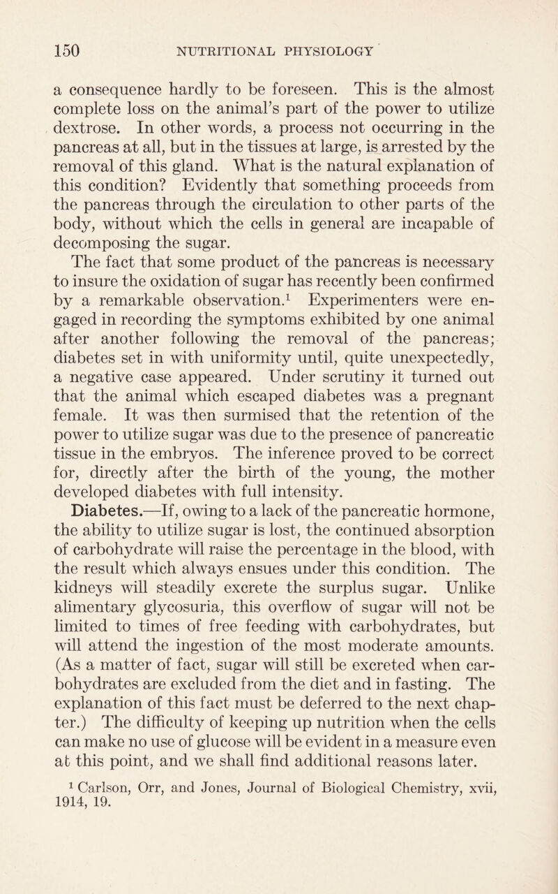 a consequence hardly to be foreseen. This is the almost complete loss on the animahs part of the power to utilize dextrose. In other words, a process not occurring in the pancreas at all, but in the tissues at large, is arrested by the removal of this gland. What is the natural explanation of this condition? Evidently that something proceeds from the pancreas through the circulation to other parts of the body, without which the cells in general are incapable of decomposing the sugar. The fact that some product of the pancreas is necessary to insure the oxidation of sugar has recently been confirmed by a remarkable observation.1 Experimenters were en- gaged in recording the symptoms exhibited by one animal after another following the removal of the pancreas; diabetes set in with uniformity until, quite unexpectedly, a negative case appeared. Under scrutiny it turned out that the animal which escaped diabetes was a pregnant female. It was then surmised that the retention of the power to utilize sugar was due to the presence of pancreatic tissue in the embryos. The inference proved to be correct for, directly after the birth of the young, the mother developed diabetes with full intensity. Diabetes.—If, owing to a lack of the pancreatic hormone, the ability to utilize sugar is lost, the continued absorption of carbohydrate will raise the percentage in the blood, with the result which always ensues under this condition. The kidneys will steadily excrete the surplus sugar. Unlike alimentary glycosuria, this overflow of sugar will not be limited to times of free feeding with carbohydrates, but will attend the ingestion of the most moderate amounts. (As a matter of fact, sugar will still be excreted when car- bohydrates are excluded from the diet and in fasting. The explanation of this fact must be deferred to the next chap- ter.) The difficulty of keeping up nutrition when the cells can make no use of glucose will be evident in a measure even at this point, and we shall find additional reasons later. 1 Carlson, Orr, and Jones, Journal of Biological Chemistry, xvii, 1914, 19.