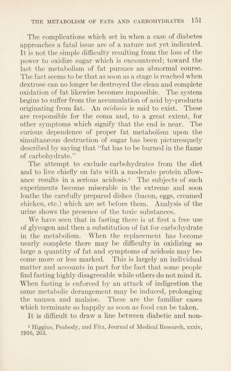 The complications which set in when a case of diabetes approaches a fatal issue are of a nature not yet indicated. It is not the simple difficulty resulting from the loss of the power to oxidize sugar which is encountered; toward the last the metabolism of fat pursues an abnormal course. The fact seems to be that as soon as a stage is reached when dextrose can no longer be destroyed the clean and complete oxidation of fat likewise becomes impossible. The system begins to suffer from the accumulation of acid by-products originating from fat. An acidosis is said to exist. These are responsible for the coma and, to a great extent, for other symptoms which signify that the end is near. The curious dependence of proper fat metabolism upon the simultaneous destruction of sugar has been picturesquely described by saying that “fat has to be burned in the flame of carbohydrate.” The attempt to exclude carbohydrates from the diet and to live chiefly on fats with a moderate protein allow- ance results in a serious acidosis.1 The subjects of such experiments become miserable in the extreme and soon loathe the carefully prepared dishes (bacon, eggs, creamed chicken, etc.) which are set before them. Analysis of the urine shows the presence of the toxic substances. We have seen that in fasting there is at first a free use of glycogen and then a substitution of fat for carbohydrate in the metabolism. When the replacement has become nearly complete there may be difficulty in oxidizing so large a quantity of fat and symptoms of acidosis may be- come more or less marked. This is largely an individual matter and accounts in part for the fact that some people find fasting highly disagreeable while others do not mind it. When fasting is enforced by an attack of indigestion the same metabolic derangement may be induced, prolonging the nausea and malaise. These are the familiar cases which terminate so happily as soon as food can be taken. It is difficult to draw a line between diabetic and non- 1 Higgins, Peabody, and Fitz, Journal of Medical Research, xxxiv, 1916, 263.