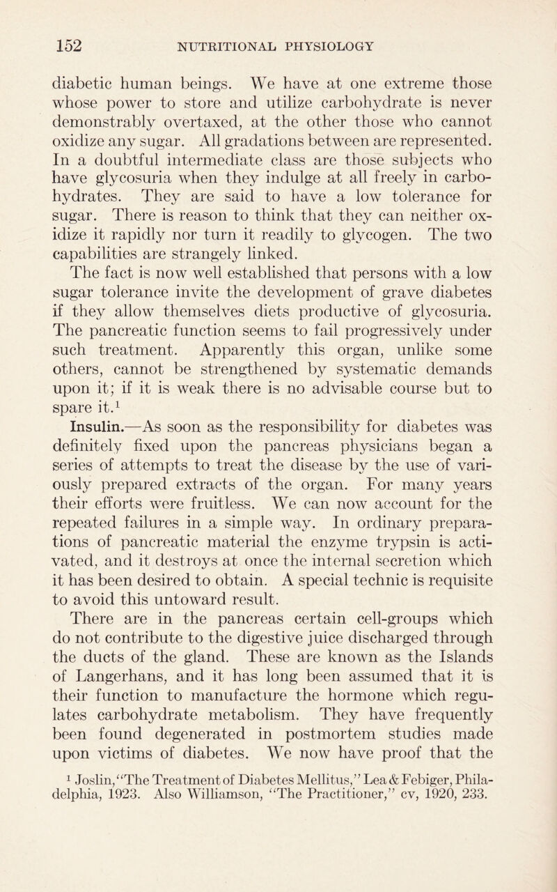 diabetic human beings. We have at one extreme those whose power to store and utilize carbohydrate is never demonstrably overtaxed, at the other those who cannot oxidize any sugar. All gradations between are represented. In a doubtful intermediate class are those subjects who have glycosuria when they indulge at all freely in carbo- hydrates. They are said to have a low tolerance for sugar. There is reason to think that they can neither ox- idize it rapidly nor turn it readily to glycogen. The two capabilities are strangely linked. The fact is now well established that persons with a low sugar tolerance invite the development of grave diabetes if they allow themselves diets productive of glycosuria. The pancreatic function seems to fail progressively under such treatment. Apparently this organ, unlike some others, cannot be strengthened by systematic demands upon it; if it is weak there is no advisable course but to spare it.1 Insulin.—As soon as the responsibility for diabetes was definitely fixed upon the pancreas physicians began a series of attempts to treat the disease by the use of vari- ously prepared extracts of the organ. For many years their efforts were fruitless. We can now account for the repeated failures in a simple way. In ordinary prepara- tions of pancreatic material the enzyme trypsin is acti- vated, and it destroys at once the internal secretion which it has been desired to obtain. A special technic is requisite to avoid this untoward result. There are in the pancreas certain cell-groups which do not contribute to the digestive juice discharged through the ducts of the gland. These are known as the Islands of Langerhans, and it has long been assumed that it is their function to manufacture the hormone which regu- lates carbohydrate metabolism. They have frequently been found degenerated in postmortem studies made upon victims of diabetes. We now have proof that the 1 Joslin,“The Treatment of Diabetes Mellitus,” Lea&Febiger, Phila- delphia, 1923. Also Williamson, “The Practitioner,” cv, 1920, 233.