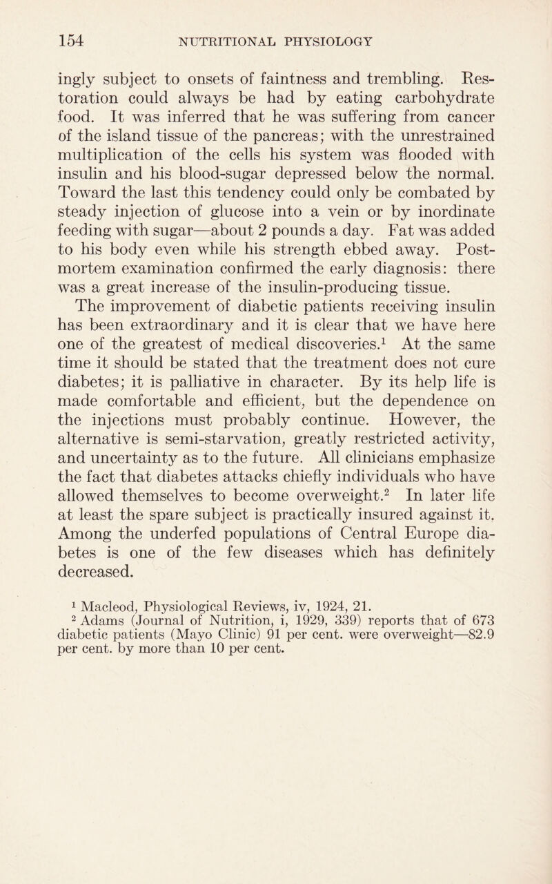 ingly subject to onsets of faintness and trembling. Res- toration could always be had by eating carbohydrate food. It was inferred that he was suffering from cancer of the island tissue of the pancreas; with the unrestrained multiplication of the cells his system was flooded with insulin and his blood-sugar depressed below the normal. Toward the last this tendency could only be combated by steady injection of glucose into a vein or by inordinate feeding with sugar—about 2 pounds a day. Fat was added to his body even while his strength ebbed away. Post- mortem examination confirmed the early diagnosis: there was a great increase of the insulin-producing tissue. The improvement of diabetic patients receiving insulin has been extraordinary and it is clear that we have here one of the greatest of medical discoveries.1 At the same time it should be stated that the treatment does not cure diabetes; it is palliative in character. By its help life is made comfortable and efficient, but the dependence on the injections must probably continue. However, the alternative is semi-starvation, greatly restricted activity, and uncertainty as to the future. All clinicians emphasize the fact that diabetes attacks chiefly individuals who have allowed themselves to become overweight.2 In later life at least the spare subject is practically insured against it. Among the underfed populations of Central Europe dia- betes is one of the few diseases which has definitely decreased. 1 Macleod, Physiological Reviews, iv, 1924, 21. 2 Adams (Journal of Nutrition, i, 1929, 339) reports that of 673 diabetic patients (Mayo Clinic) 91 per cent, were overweight—82.9 per cent, by more than 10 per cent.