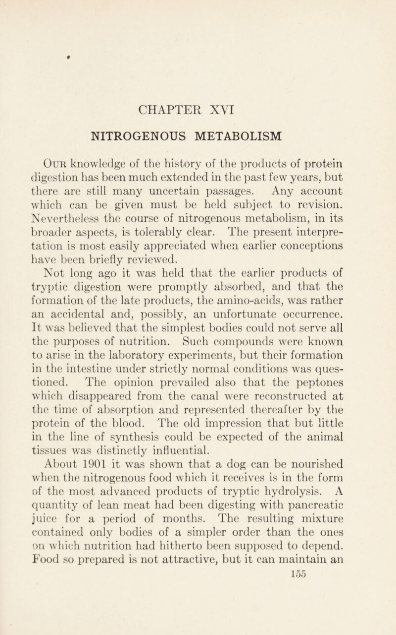 CHAPTER XVI NITROGENOUS METABOLISM Our knowledge of the history of the products of protein digestion has been much extended in the past few years, but there are still many uncertain passages. Any account which can be given must be held subject to revision. Nevertheless the course of nitrogenous metabolism, in its broader aspects, is tolerably clear. The present interpre- tation is most easily appreciated when earlier conceptions have been briefly reviewed. Not long ago it was held that the earlier products of tryptic digestion were promptly absorbed, and that the formation of the late products, the amino-acids, was rather an accidental and, possibly, an unfortunate occurrence. It was believed that the simplest bodies could not serve all the purposes of nutrition. Such compounds were known to arise in the laboratory experiments, but their formation in the intestine under strictly normal conditions was ques- tioned. The opinion prevailed also that the peptones which disappeared from the canal were reconstructed at the time of absorption and represented thereafter by the protein of the blood. The old impression that but little in the line of synthesis could be expected of the animal tissues was distinctly influential. About 1901 it was shown that a dog can be nourished when the nitrogenous food which it receives is in the form of the most advanced products of tryptic hydrolysis. A quantity of lean meat had been digesting with pancreatic juice for a period of months. The resulting mixture contained only bodies of a simpler order than the ones on which nutrition had hitherto been supposed to depend. Food so prepared is not attractive, but it can maintain an