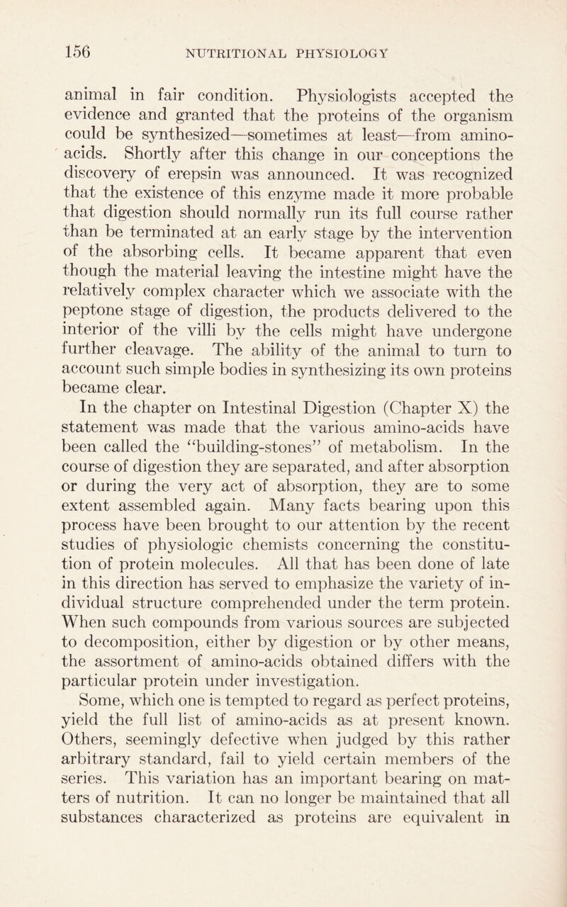 animal in fair condition. Physiologists accepted the evidence and granted that the proteins of the organism could be synthesized—sometimes at least—from amino- acids. Shortly after this change in our conceptions the discovery of erepsin was announced. It was recognized that the existence of this enzyme made it more probable that digestion should normally run its full course rather than be terminated at an early stage by the intervention of the absorbing cells. It became apparent that even though the material leaving the intestine might have the relatively complex character which we associate with the peptone stage of digestion, the products delivered to the interior of the villi by the cells might have undergone further cleavage. The ability of the animal to turn to account such simple bodies in synthesizing its own proteins became clear. In the chapter on Intestinal Digestion (Chapter X) the statement was made that the various amino-acids have been called the “building-stones” of metabolism. In the course of digestion they are separated, and after absorption or during the very act of absorption, they are to some extent assembled again. Many facts bearing upon this process have been brought to our attention by the recent studies of physiologic chemists concerning the constitu- tion of protein molecules. All that has been done of late in this direction has served to emphasize the variety of in- dividual structure comprehended under the term protein. When such compounds from various sources are subjected to decomposition, either by digestion or by other means, the assortment of amino-acids obtained differs with the particular protein under investigation. Some, which one is tempted to regard as perfect proteins, yield the full list of amino-acids as at present known. Others, seemingly defective when judged by this rather arbitrary standard, fail to yield certain members of the series. This variation has an important bearing on mat- ters of nutrition. It can no longer be maintained that all substances characterized as proteins are equivalent in