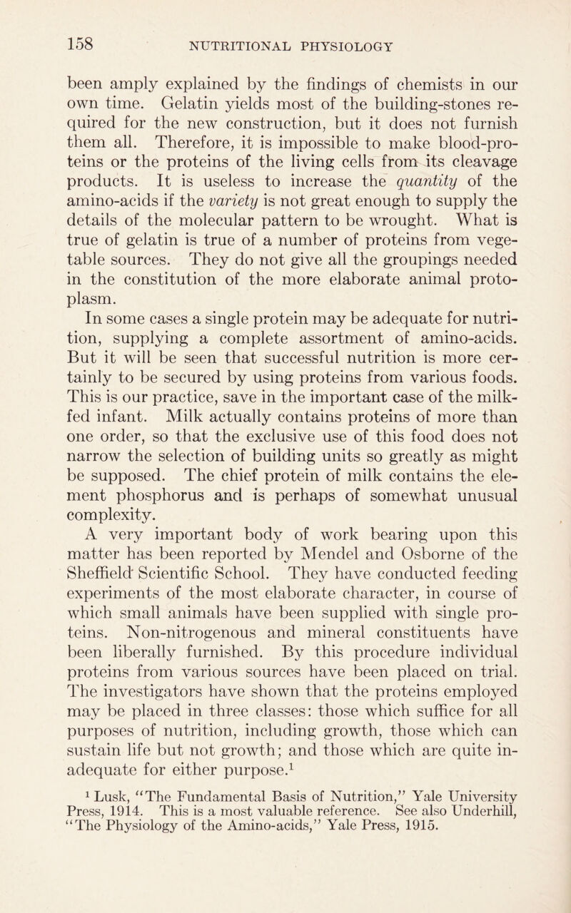 been amply explained by the findings of chemists in our own time. Gelatin yields most of the building-stones re- quired for the new construction, but it does not furnish them all. Therefore, it is impossible to make blood-pro- teins or the proteins of the living cells from its cleavage products. It is useless to increase the quantity of the amino-acids if the variety is not great enough to supply the details of the molecular pattern to be wrought. What is true of gelatin is true of a number of proteins from vege- table sources. They do not give all the groupings needed in the constitution of the more elaborate animal proto- plasm. In some cases a single protein may be adequate for nutri- tion, supplying a complete assortment of amino-acids. But it will be seen that successful nutrition is more cer- tainly to be secured by using proteins from various foods. This is our practice, save in the important case of the milk- fed infant. Milk actually contains proteins of more than one order, so that the exclusive use of this food does not narrow the selection of building units so greatly as might be supposed. The chief protein of milk contains the ele- ment phosphorus and is perhaps of somewhat unusual complexity. A very important body of work bearing upon this matter has been reported by Mendel and Osborne of the Sheffield' Scientific School. They have conducted feeding experiments of the most elaborate character, in course of which small animals have been supplied with single pro- teins. Non-nitrogenous and mineral constituents have been liberally furnished. By this procedure individual proteins from various sources have been placed on trial. The investigators have shown that the proteins employed may be placed in three classes: those which suffice for all purposes of nutrition, including growth, those which can sustain life but not growth; and those which are quite in- adequate for either purpose.1 1 Lusk, “The Fundamental Basis of Nutrition,” Yale University Press, 1914. This is a most valuable reference. See also Underhill, “The Physiology of the Amino-acids,” Yale Press, 1915.