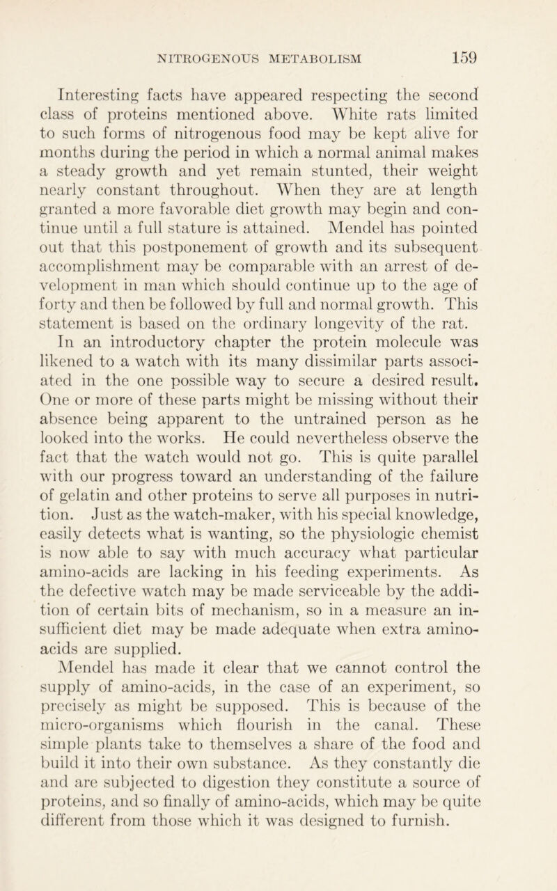 Interesting facts have appeared respecting the second class of proteins mentioned above. White rats limited to such forms of nitrogenous food may be kept alive for months during the period in which a normal animal makes a steady growth and yet remain stunted, their weight nearly constant throughout. When they are at length granted a more favorable diet growth may begin and con- tinue until a full stature is attained. Mendel has pointed out that this postponement of growth and its subsequent accomplishment may be comparable with an arrest of de- velopment in man which should continue up to the age of forty and then be followed by full and normal growth. This statement is based on the ordinary longevity of the rat. In an introductory chapter the protein molecule was likened to a watch with its many dissimilar parts associ- ated in the one possible way to secure a desired result. One or more of these parts might be missing without their absence being apparent to the untrained person as he looked into the works. He could nevertheless observe the fact that the watch would not go. This is quite parallel with our progress toward an understanding of the failure of gelatin and other proteins to serve all purposes in nutri- tion. Just as the watch-maker, with his special knowledge, easily detects what is wanting, so the physiologic chemist is now able to say with much accuracy what particular amino-acids are lacking in his feeding experiments. As the defective watch may be made serviceable by the addi- tion of certain bits of mechanism, so in a measure an in- sufficient diet may be made adequate when extra amino- acids are supplied. Mendel has made it clear that we cannot control the supply of amino-acids, in the case of an experiment, so precisely as might be supposed. This is because of the micro-organisms which flourish in the canal. These simple plants take to themselves a share of the food and build it into their own substance. As they constantly die and are subjected to digestion they constitute a source of proteins, and so finally of amino-acids, which may be quite different from those which it was designed to furnish.