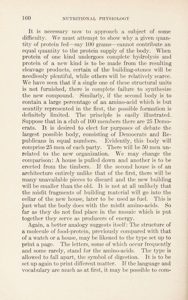 It is necessary now to approach a subject of some difficulty. We must attempt to show why a given quan- tity of protein fed—say 100 grams—cannot contribute an equal quantity to the protein supply of the body. When protein of one kind undergoes complete hydrolysis and protein of a new kind is to be made from the resulting cleavage products, certain of the building-stones will be needlessly plentiful, while others will be relatively scarce. We have seen that if a single one of these structural units is not furnished, there is complete failure to synthesize the new compound. Similarly, if the second body is to contain a large percentage of an amino-acid which is but scantily represented in the first, the possible formation is definitely limited. The principle is easily illustrated. Suppose that in a club of 100 members there are 25 Demo- crats. It is desired to elect for purposes of debate the largest possible body, consisting of Democrats and Re- publicans in equal numbers. Evidently, this body will comprise 25 men of each party. There will be 50 men un- related to the new organization. We may change the comparison: A house is pulled down and another is to be erected from the timbers. If the second house is of an architecture entirely unlike that of the first, there will be many unavailable pieces to discard and the new building will be smaller than the old. It is not at all unlikely that the misfit fragments of building material will go into the cellar of the new house, later to be used as fuel. This is just what the body does with the misfit amino-acids. So far as they do not find place in the mosaic which is put together they serve as producers of energy. Again, a better analogy suggests itself: The structure of a molecule of food-protein, previously compared with that of a watch or a house, may be likened to the type set up to print a page. The letters, some of which occur frequently and some rarely, stand for the amino-acids. The type is allowed to fall apart, the symbol of digestion. It is to be set up again to print different matter. If the language and vocabulary are much as at first, it may be possible to com-