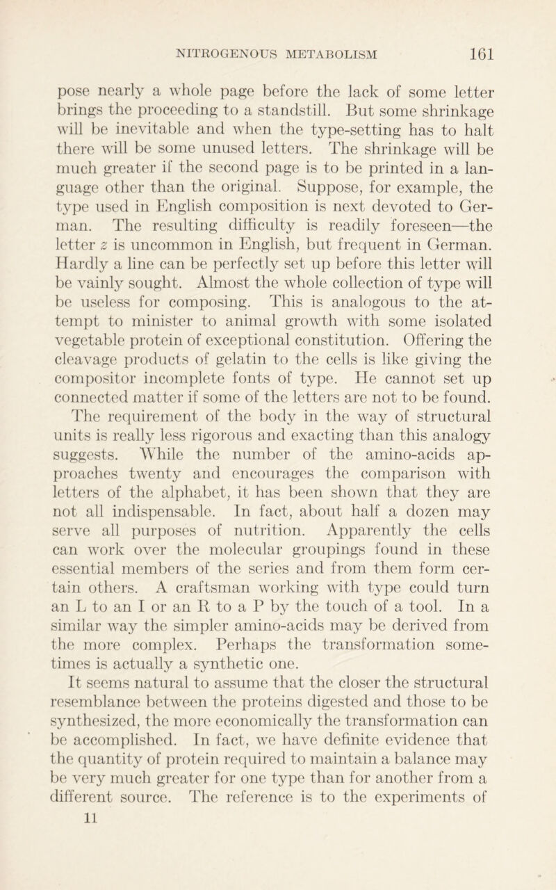 pose nearly a whole page before the lack of some letter brings the proceeding to a standstill. But some shrinkage will be inevitable and when the type-setting has to halt there will be some unused letters. The shrinkage will be much greater it’ the second page is to be printed in a lan- guage other than the original. Suppose, for example, the type used in English composition is next devoted to Ger- man. The resulting difficulty is readily foreseen—the letter z is uncommon in English, but frequent in German. Hardly a line can be perfectly set up before this letter will be vainly sought. Almost the whole collection of type will be useless for composing. This is analogous to the at- tempt to minister to animal growth with some isolated vegetable protein of exceptional constitution. Offering the cleavage products of gelatin to the cells is like giving the compositor incomplete fonts of type. He cannot set up connected matter if some of the letters are not to be found. The requirement of the body in the way of structural units is really less rigorous and exacting than this analogy suggests. While the number of the amino-acids ap- proaches twenty and encourages the comparison with letters of the alphabet, it has been shown that they are not all indispensable. In fact, about half a dozen may serve all purposes of nutrition. Apparently the cells can work over the molecular groupings found in these essential members of the series and from them form cer- tain others. A craftsman working with type could turn an L to an I or an R to a P by the touch of a tool. In a similar way the simpler amino-acids may be derived from the more complex. Perhaps the transformation some- times is actually a synthetic one. It seems natural to assume that the closer the structural resemblance between the proteins digested and those to be synthesized, the more economically the transformation can be accomplished. In fact, we have definite evidence that the quantity of protein required to maintain a balance may be very much greater for one type than for another from a different source. The reference is to the experiments of 11