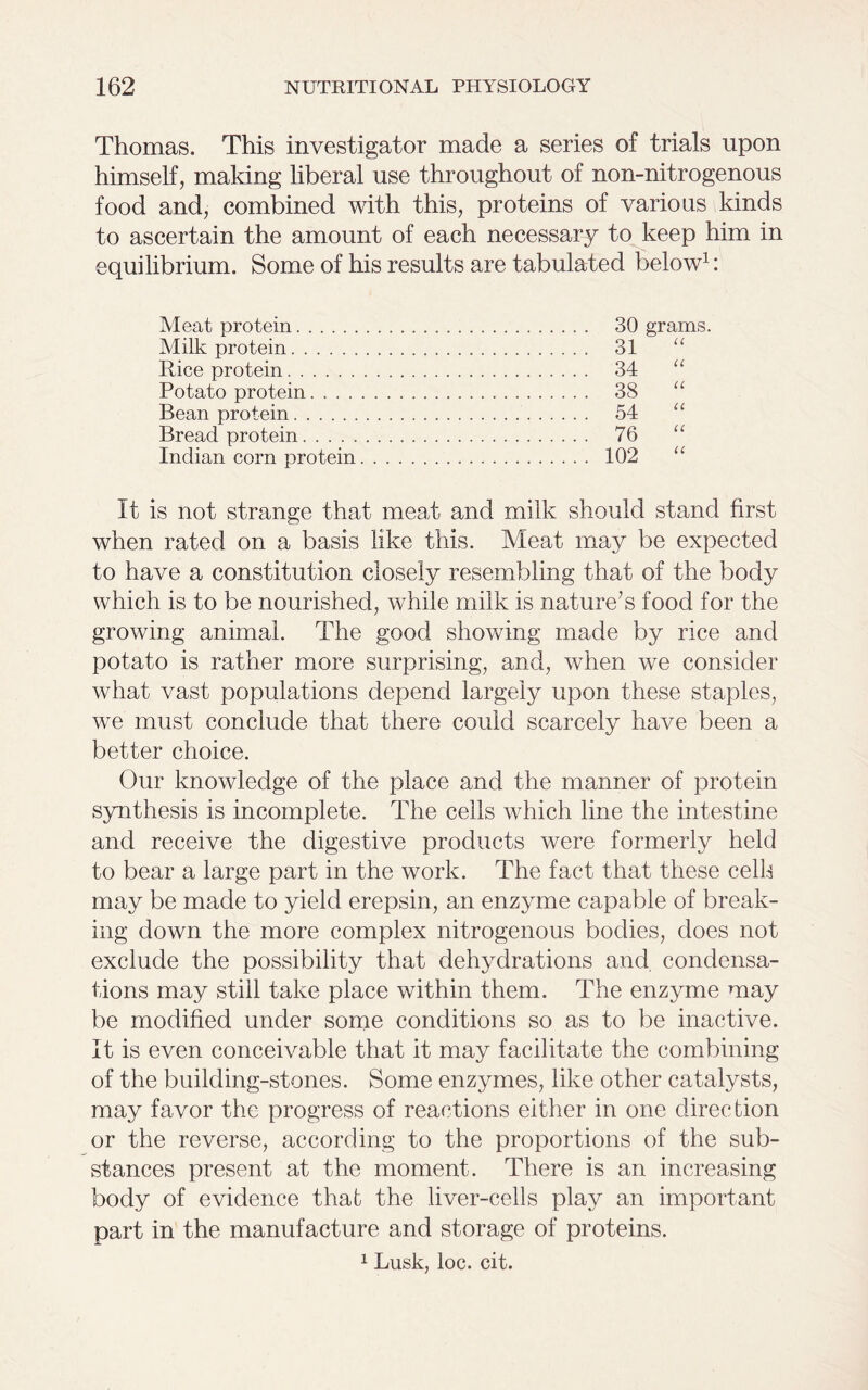 Thomas. This investigator made a series of trials upon himself, making liberal use throughout of non-nitrogenous food and, combined with this, proteins of various kinds to ascertain the amount of each necessary to keep him in equilibrium. Some of his results are tabulated below1: Meat protein 30 grams. Milk protein 31 Rice protein 34 Potato protein 38 Bean protein 54 Bread protein 76 Indian corn protein 102 It is not strange that meat and milk should stand first when rated on a basis like this. Meat may be expected to have a constitution closely resembling that of the body which is to be nourished, while milk is nature’s food for the growing animal. The good showing made by rice and potato is rather more surprising, and, when we consider what vast populations depend largely upon these staples, we must conclude that there could scarcely have been a better choice. Our knowledge of the place and the manner of protein synthesis is incomplete. The cells which line the intestine and receive the digestive products were formerly held to bear a large part in the work. The fact that these celb may be made to yield erepsin, an enzyme capable of break- ing down the more complex nitrogenous bodies, does not exclude the possibility that dehydrations and. condensa- tions may still take place within them. The enzyme may be modified under some conditions so as to be inactive. It is even conceivable that it may facilitate the combining of the building-stones. Some enzymes, like other catalysts, may favor the progress of reactions either in one direction or the reverse, according to the proportions of the sub- stances present at the moment. There is an increasing body of evidence that the liver-cells play an important part in the manufacture and storage of proteins. 1 Lusk, loc. cit.