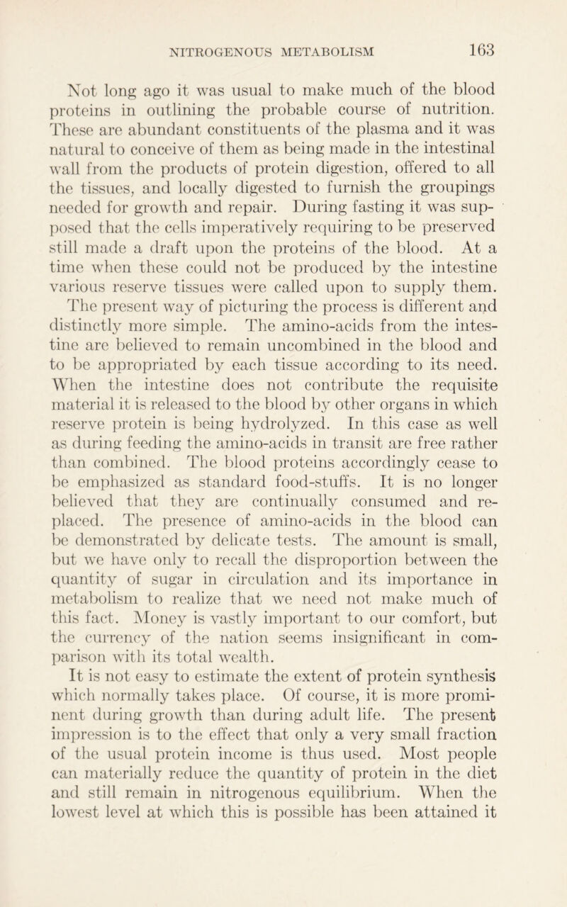 Not long ago it was usual to make much of the blood proteins in outlining the probable course of nutrition. These are abundant constituents of the plasma and it was natural to conceive of them as being made in the intestinal wall from the products of protein digestion, offered to all the tissues, and locally digested to furnish the groupings needed for growth and repair. During fasting it was sup- posed that the cells imperatively requiring to be preserved still made a draft upon the proteins of the blood. At a time when these could not be produced by the intestine various reserve tissues were called upon to supply them. The present way of picturing the process is different and distinctly more simple. The amino-acids from the intes- tine are believed to remain uncombined in the blood and to be appropriated by each tissue according to its need. When the intestine does not contribute the requisite material it is released to the blood by other organs in which reserve protein is being hydrolyzed. In this case as well as during feeding the amino-acids in transit are free rather than combined. The blood proteins accordingly cease to be emphasized as standard food-stuffs. It is no longer believed that they are continually consumed and re- placed. The presence of amino-acids in the blood can be demonstrated by delicate tests. The amount is small, but we have only to recall the disproportion between the quantity of sugar in circulation and its importance in metabolism to realize that we need not make much of this fact. Money is vastly important to our comfort, but the currency of the nation seems insignificant in com- parison with its total wealth. It is not easy to estimate the extent of protein synthesis which normally takes place. Of course, it is more promi- nent during growth than during adult life. The present impression is to the effect that only a very small fraction of the usual protein income is thus used. Most people can materially reduce the quantity of protein in the diet and still remain in nitrogenous equilibrium. When the lowest level at which this is possible has been attained it