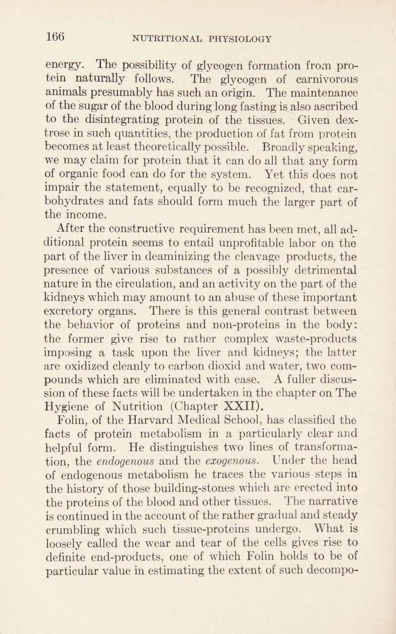 energy. The possibility of glycogen formation from pro- tein naturally follows. The glycogen of carnivorous animals presumably has such an origin. The maintenance of the sugar of the blood during long fasting is also ascribed to the disintegrating protein of the tissues. Given dex- trose in such quantities, the production of fat from protein becomes at least theoretically possible. Broadly speaking, we may claim for protein that it can do all that any form of organic food can do for the system. Yet this does not impair the statement, equally to be recognized, that car- bohydrates and fats should form much the larger part of the income. After the constructive requirement has been met, all ad- ditional protein seems to entail unprofitable labor on the part of the liver in deaminizing the cleavage products, the presence of various substances of a possibly detrimental nature in the circulation, and an activity on the part of the kidneys which may amount to an abuse of these important excretory organs. There is this general contrast between the behavior of proteins and non-proteins in the body: the former give rise to rather complex waste-products imposing a task upon the liver and kidneys; the latter are oxidized cleanly to carbon dioxid and water, two com- pounds which are eliminated with ease. A fuller discus- sion of these facts will be undertaken in the chapter on The Hy giene of Nutrition (Chapter XXII). Folin, of the Harvard Medical School, has classified the facts of protein metabolism in a particularly clear and helpful form. He distinguishes two lines of transforma- tion, the endogenous and the exogenous. Under the head of endogenous metabolism he traces the various steps in the history of those building-stones which are erected into the proteins of the blood and other tissues. The narrative is continued in the account of the rather gradual and steady crumbling which such tissue-proteins undergo. What is loosely called the wear and tear of the cells gives rise to definite end-products, one of which Folin holds to be of particular value in estimating the extent of such decompo-